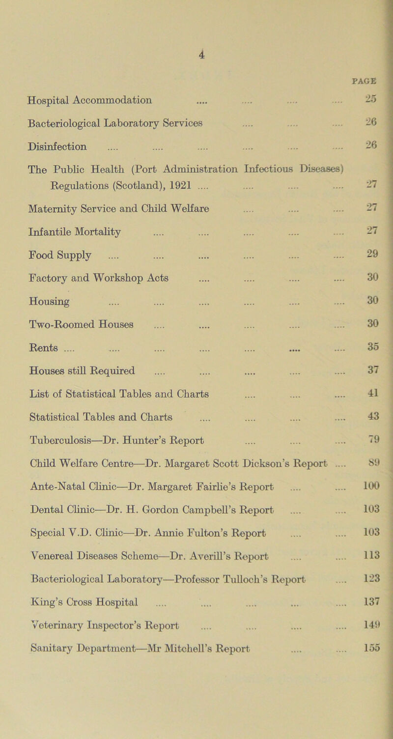 PAGE Hospital Accommodation .... .... .... ... 25 Bacteriological Laboratory Services .... ... .... 26 Disinfection .... .... .... .... .... ■ • 26 The Public Health (Port Administration Infectious Diseases) Regulations (Scotland), 1921 .... .... .... .... 27 Maternity Service and Child Welfare .... .... .... 27 Infantile Mortality .... .... .... .... .... 27 Food Supply .... .... .... .... .... .... 29 Factory and Workshop Acts .... .... .... .... 30 Housing .... .... .... .... .... .... 30 Two-Roomed Houses .... .... .... .... .... 30 Rents .... .... .... .... .... .... .... 35 Houses still Required .... .... .... .... .... 37 List of Statistical Tables and Charts .... .... .... 41 Statistical Tables and Charts .... .... .... .... 43 Tuberculosis—Dr. Hunter’s Report .... .... .... 79 Child Welfare Centre—Dr. Margaret Scott Dickson’s Report .... S9 Ante-Natal Clinic—Dr. Margaret Fairlie’s Report .... .... 100 Dental Clinic—Dr. H. Gordon Campbell’s Report .... .... 103 Special V.D. Clinic—Dr. Annie Fulton’s Report .... .... 103 Venereal Diseases Scheme—Dr. Averill’s Report .... .... 113 Bacteriological Laboratory—Professor Tulloch’s Report .... 123 King’s Cross Hospital .... .... .... ... .... 137 Veterinary Inspector’s Report .... .... .... .... 149 Sanitary Department—Mr Mitchell’s Report .... .... 155