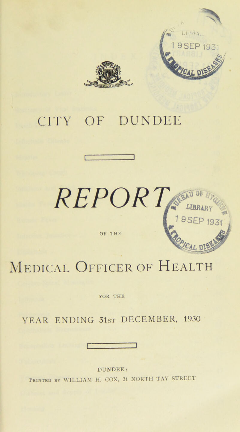 CITY OF DUNDEE OF THE Medical Officer of Health for THE YEAR ENDING 31st DECEMBER, 1930 ] DUNDEE: Printed by WILLIAM H. COX, 21 NORTH TA1! STREE1