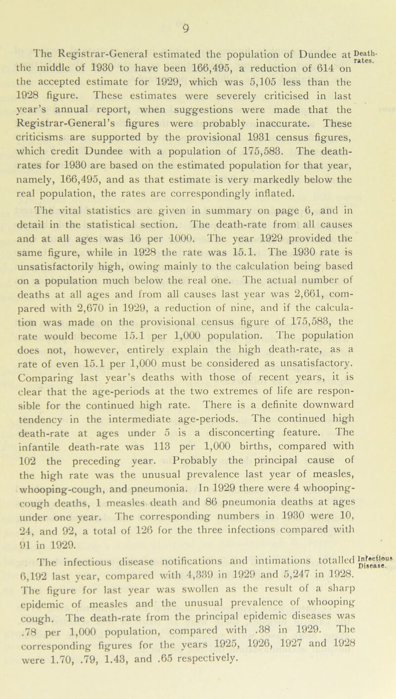 The Registrar-General estimated the population of Dundee at®J»th- the middle of 1930 to have been 166,495, a reduction of 614 on the accepted estimate for 1929, which was 5,105 less than the 1928 figure. These estimates were severely criticised in last year’s annual report, when suggestions were made that the Registrar-General’s figures were probably inaccurate. These criticisms are supported by the provisional 1931 census figures, which credit Dundee with a population of 175,583. The death- rates for 1930 are based on the estimated population for that year, namely, 166,495, and as that estimate is very markedly below the real population, the rates are correspondingly inflated. The vital statistics are given in summary on page 6, and in detail in the statistical section. The death-rate from all causes and at all ages was 16 per 1000. The year 1929 provided the same figure, while in 1928 the rate was 15.1. The 1930 rate is unsatisfactorily high, owing mainly to the calculation being based on a population much below the real one. The actual number of deaths at all ages and from all causes last year was 2,661, com- pared with 2,670 in 1929, a reduction of nine, and if the calcula- tion was made on the provisional census figure of 175,583, the rate would become 15.1 per 1,000 population. The population does not, however, entirely explain the high death-rate, as a rate of even 15.1 per 1,000 must be considered as unsatisfactory. Comparing last year’s deaths with those of recent years, it is clear that the age-periods at the two extremes of life are respon- sible for the continued high rate. There is a definite downward tendency in the intermediate age-periods. The continued high death-rate at ages under 5 is a disconcerting feature. The infantile death-rate was 113 per 1,000 births, compared with 102 the preceding year. Probably the principal cause of the high rate was the unusual prevalence last year of measles, whooping-cough, and pneumonia. In 1929 there were 4 whooping- cough deaths, 1 measles death and 86 pneumonia deaths at ages under one year. The corresponding numbers in 1930 were 10, 24, and 92, a total of 126 for the three infections compared with 91 in 1929. The infectious disease notifications and intimations totalled ^•^u» 6,192 last year, compared with 4,339 in 1929 and 5,247 in 1928. The figure for last year was swollen as the result of a sharp epidemic of measles and the unusual prevalence of whooping cough. The death-rate from the principal epidemic diseases was .78 per 1,000 population, compared with .38 in 1929. The corresponding figures for the years 1925, 1926, 192/ and 1928 were 1.70, .79, 1.43, and .65 respectively.