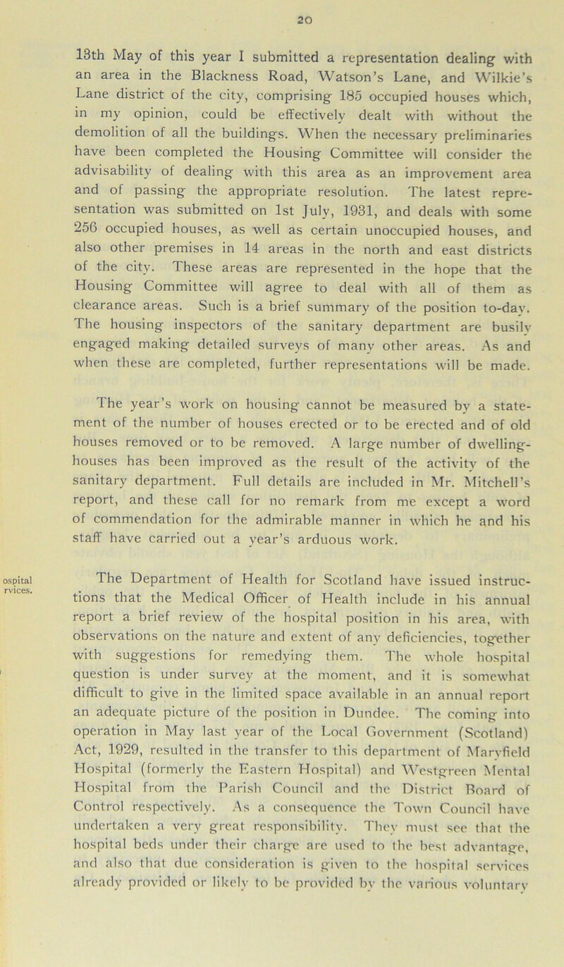 ospital rvices. 13th May of this year I submitted a representation dealing with an area in the Blackness Road, Watson’s Lane, and Wilkie’s Lane district of the city, comprising 185 occupied houses which, in my opinion, could be effectively dealt with without the demolition of all the buildings. When the necessary preliminaries have been completed the Housing Committee will consider the advisability of dealing with this area as an improvement area and of passing the appropriate resolution. The latest repre- sentation was submitted on 1st July, 1931, and deals with some 256 occupied houses, as well as certain unoccupied houses, and also other premises in 14 areas in the north and east districts of the city. These areas are represented in the hope that the Housing Committee will agree to deal with all of them as clearance areas. Such is a brief summary of the position to-dav. The housing inspectors of the sanitary department are busily enffaffeci making detailed surveys of many other areas. As and when these are completed, further representations will be made. The year’s work on housing cannot be measured by a state- ment of the number of houses erected or to be erected and of old houses removed or to be removed. A large number of dwelling- houses has been improved as the result of the activity of the sanitary department. Full details are included in Mr. Mitchell’s report, and these call for no remark from me except a word of commendation for the admirable manner in which he and his staff have carried out a year’s arduous work. The Department of Health for Scotland have issued instruc- tions that the Medical Officer of Health include in his annual report a brief review of the hospital position in his area, with observations on the nature and extent of any deficiencies, together with suggestions for remedying them. The whole hospital question is under survey at the moment, and it is somewhat difficult to give in the limited space available in an annual report an adequate picture of the position in Dundee. The coming into operation in May last year of the Local Government (Scotland) Act, 1929, resulted in the transfer to this department of Marvfield Hospital (formerly the Eastern Hospital) and Westgreen Mental Hospital from the Parish Council and the District Board of Control respectively. As a consequence the Town Council have undertaken a very great responsibility. They must see that the hospital beds under their charge are used to the best advantage, and also that due consideration is given to the hospital services already provided or likely to be provided by the various voluntary