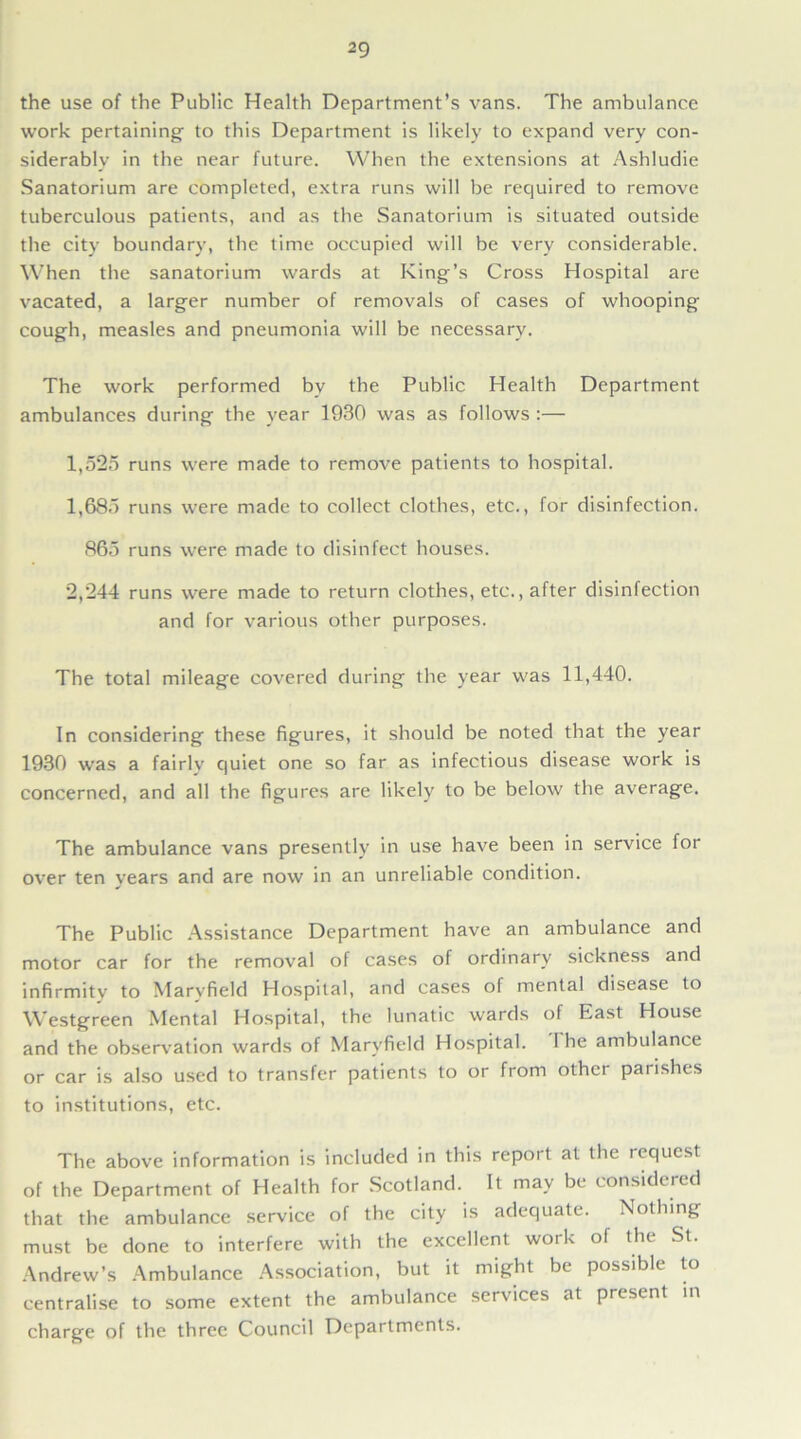 the use of the Public Health Department’s vans. The ambulance work pertaining to this Department is likely to expand very con- siderably in the near future. When the extensions at Ashludie Sanatorium are completed, extra runs will be required to remove tuberculous patients, and as the Sanatorium is situated outside the city boundary, the time occupied will be very considerable. When the sanatorium wards at King’s Cross Hospital are vacated, a larger number of removals of cases of whooping cough, measles and pneumonia will be necessary. The work performed bv the Public Health Department ambulances during the year 1930 was as follows :— 1,525 runs were made to remove patients to hospital. 1,685 runs were made to collect clothes, etc., for disinfection. 865 runs were made to disinfect houses. 2,244 runs were made to return clothes, etc., after disinfection and for various other purposes. The total mileage covered during the year was 11,440. In considering these figures, it should be noted that the year 1930 was a fairlv quiet one so far as infectious disease work is concerned, and all the figures are likely to be below the average. The ambulance vans presently in use have been in service for over ten years and are now in an unreliable condition. The Public Assistance Department have an ambulance and motor car for the removal of cases of ordinary sickness and infirmity to Marvfield Hospital, and cases of mental disease to Westgreen Mental Hospital, the lunatic wards of East House and the observation wards of Marvfield Hospital. I he ambulance or car is also used to transfer patients to or from othet paiishts to institutions, etc. The above information is included in this report at the request of the Department of Health for Scotland. It may be considered that the ambulance service of the city is adequate. Nothing must be done to interfere with the excellent work of the St. Andrew’s Ambulance Association, but it might be possible to centralise to some extent the ambulance services at present in charge of the three Council Departments.