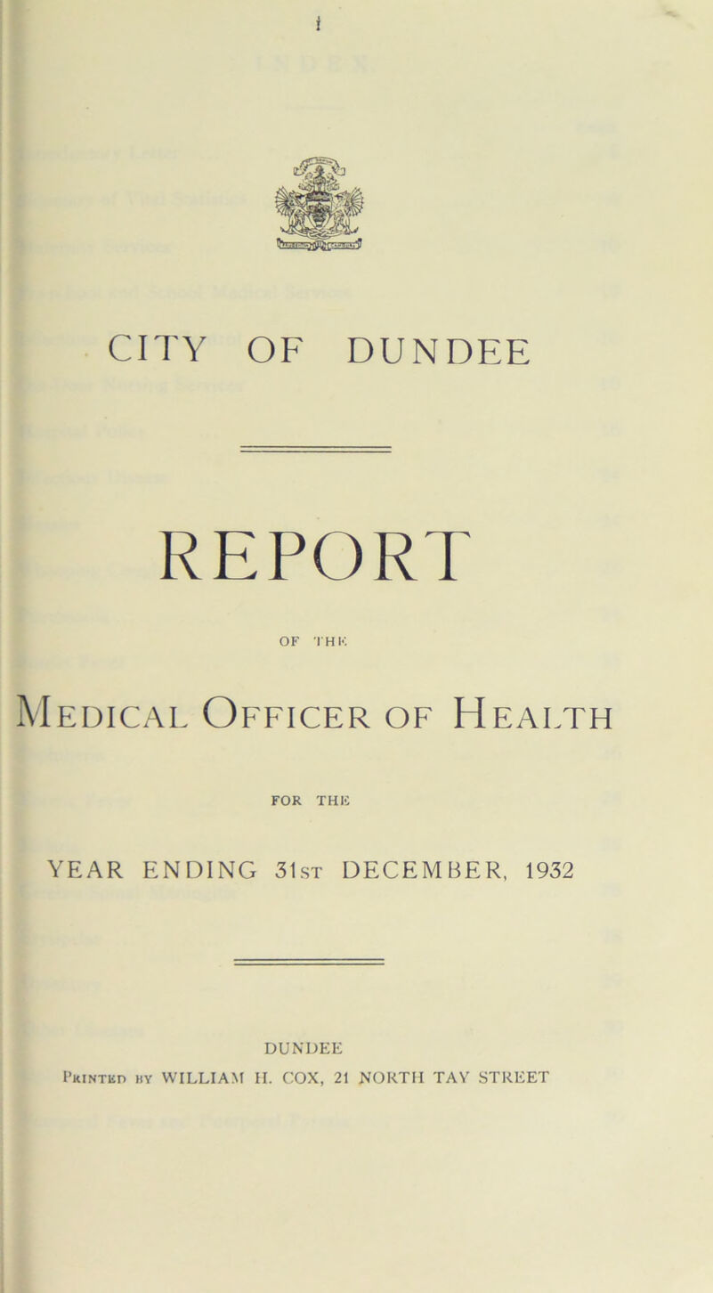 CITY OF DUNDEE REPORT OF THU Medical Officer of Health FOR THIS YEAR ENDING 31st DECEMBER, 1932 DUNDEE Printed by WILLIAM H. COX, 21 NORTH TAY STREET