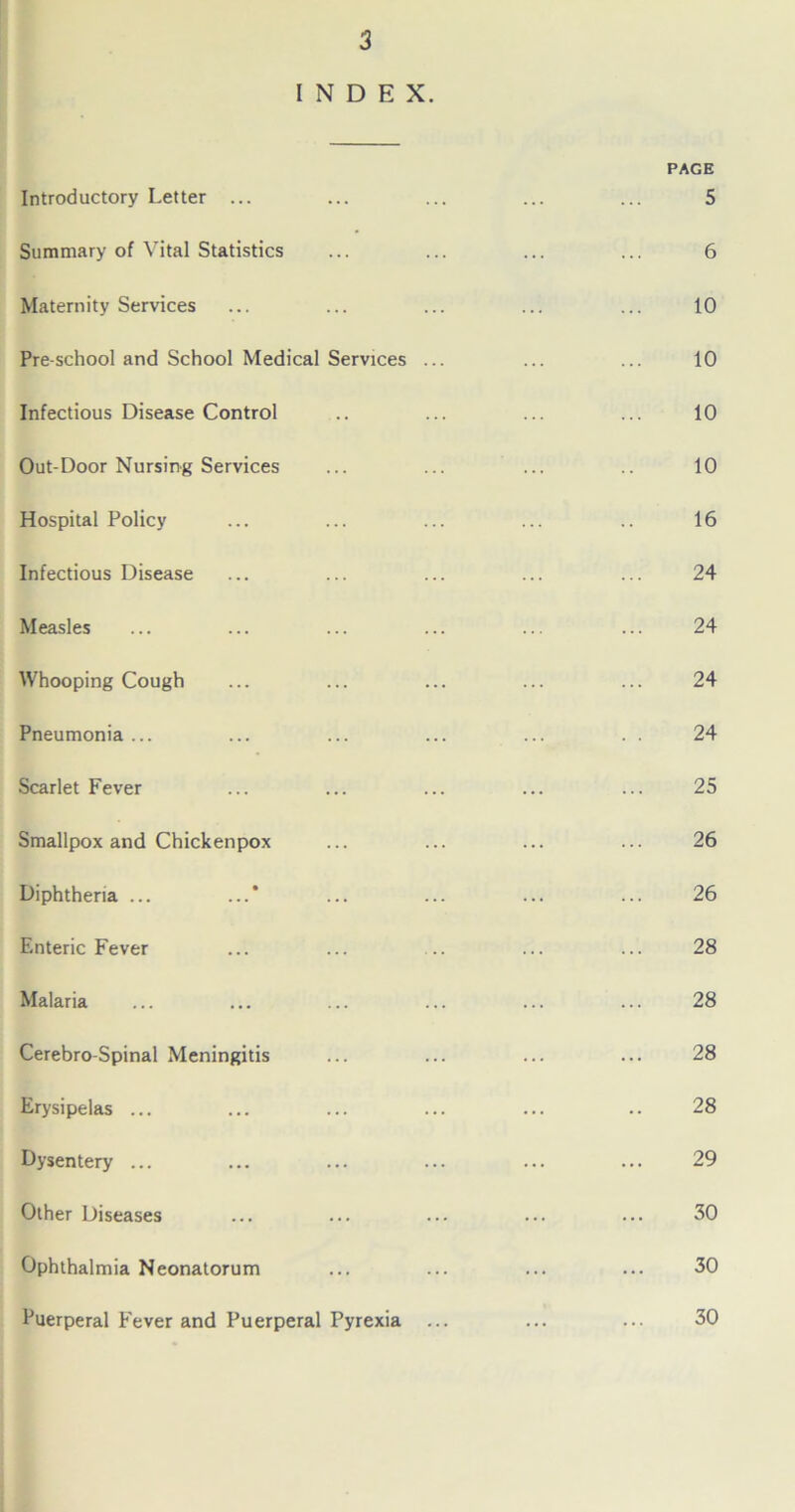 INDEX. Introductory Letter ... PAGE 5 Summary of Vital Statistics 6 Maternity Services 10 Pre-school and School Medical Services ... 10 Infectious Disease Control 10 Out-Door Nursing Services 10 Hospital Policy 16 Infectious Disease 24 Measles 24 Whooping Cough 24 Pneumonia ... 24 Scarlet Fever 25 Smallpox and Chickenpox 26 Diphtheria ... ...' 26 Enteric Fever 28 Malaria 28 Cerebro-Spinal Meningitis 28 Erysipelas ... 28 Dysentery ... 29 Other Diseases 30 Ophthalmia Neonatorum 30 Puerperal Fever and Puerperal Pyrexia ... 30