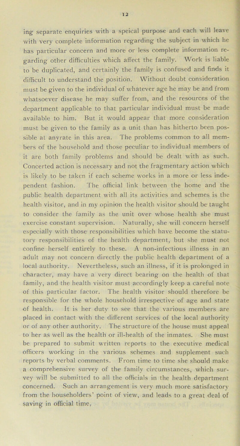 ing separate, enquiries with a speieal purpose and each will leave with very complete information regarding the subject in which he has particular concern and more or less complete information re- garding other difficulties which affect the family. Work is liable to be duplicated, and certainly the family is confused and finds it difficult to understand the position. Without doubt consideration must be given to the individual of whatever age he may be and from whatsoever disease he may suffer from, and the resources of the department applicable to that particular individual must be made available to him. But it would appear that more consideration must be given to the family as a unit than has hitherto been pos- sible at anyrate in this area. The problems common to all mem- bers of the household and those peculiar to individual members of it are both family problems and should be dealt with as such. Concerted action is necessary and not the fragmentary action which is likely to be taken if each scheme works in a more or less inde- pendent fashion. The official link between the home and the public health department with all its activities and schemes is the health visitor, and in my opinion the health visitor should be taught to consider the family as the unit over whose health she must exercise constant supervision. Naturally, she will concern herself especially with those responsibilities which have become the statu- tory responsibilities of the health department, but she must not confine herself entirely to these. A non-infectious illness in an adult may not concern directly the public health department of a local authority. Nevertheless, such an illness, if it is prolonged in character, may have a very direct bearing on the health of that family, and the health visitor must accordingly keep a careful note of this particular factor. The health visitor should therefore be responsible for the whole household irrespective of age and state of health. It is her duty to see that the various members are placed in contact with the different services of the local authority or of any other authority. The structure of the house must appeal to her as well as the health or ill-health of the inmates. She must be prepared to submit written reports to the executive medical officers working in the various schemes and supplement such reports by verbal comments. From time to time she should make a comprehensive survey of the family circumstances, which sur- vey will be submitted to all the officials in the health department concerned. Such an arrangement is very much more satisfactory from the householders’ point of view, and leads to a great deal of saving in official time,
