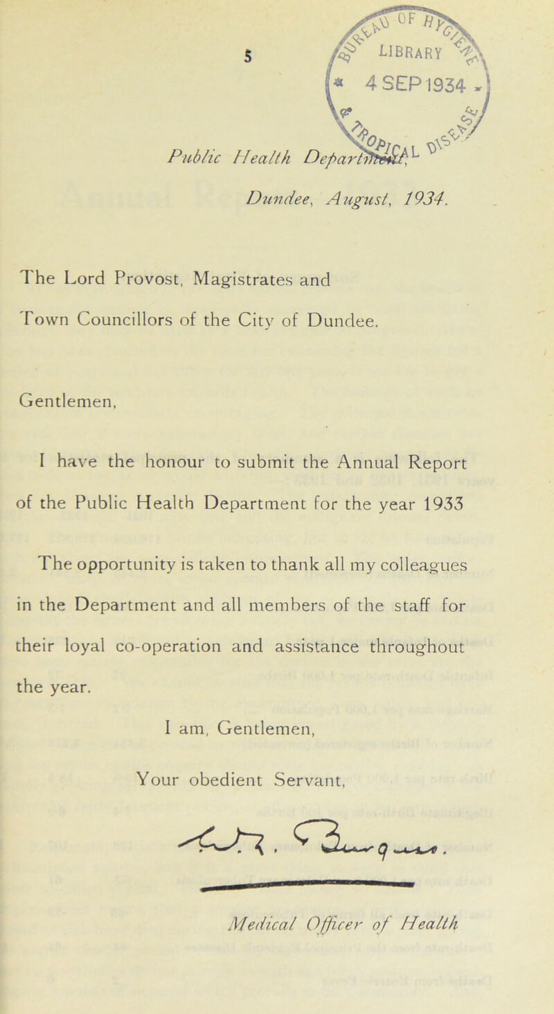 OF library 1* 4 SEP 1934 fj ■r-AS^ Public Health Departitte&f ^ Dundee, August, 1934. The Lord Provost, Magistrates and Town Councillors of the Citv of Dundee. Gentlemen. I have the honour to submit the Annual Report of the Public Health Department for the year 1933 The opportunity is taken to thank all my colleagues in the Department and all members of the staff for their loyal co-operation and assistance throughout the year. I am, Gentlemen, Your obedient Servant, Medical Officer of Health