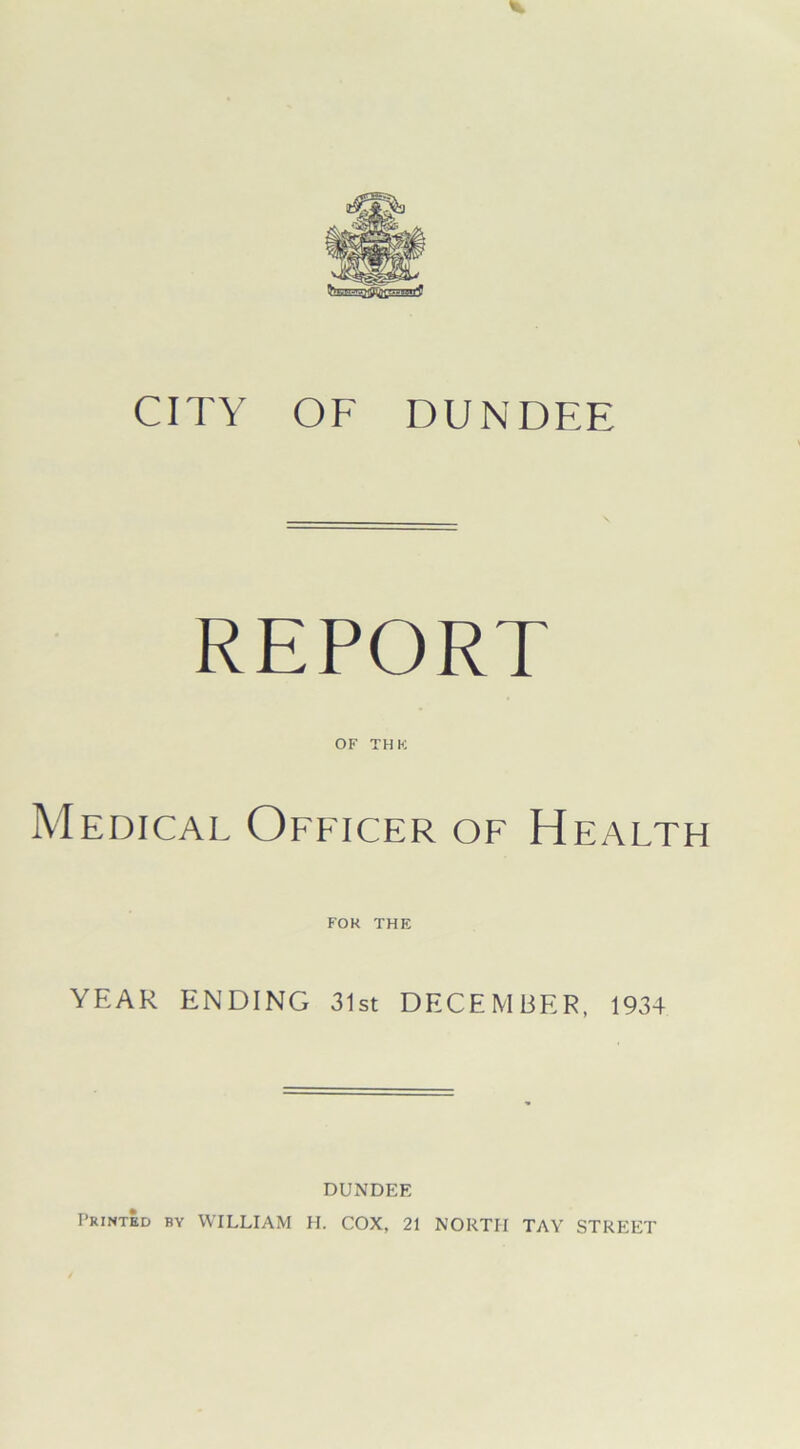 CITY OF DUNDEE REPORT of thh: Medical Officer of Health FOR THE YEAR ENDING 31st DECEMBER, 1934 DUNDEE Printed by WILLIAM H. COX, 21 NORTH TAY STREET