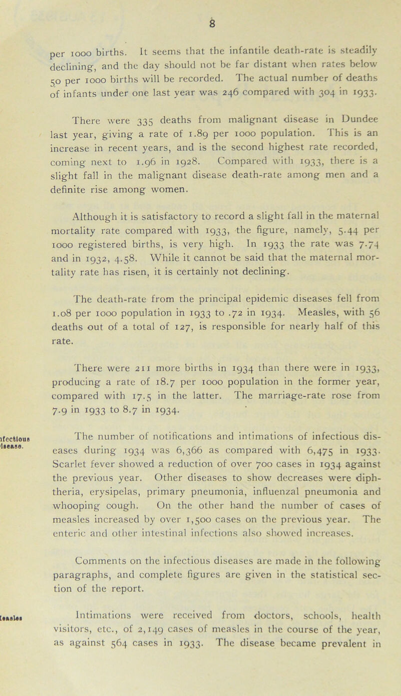 ifectlous ltease. per 1000 births. It seems that the infantile death-rate is steadily declining, and the day should not be far distant when rates below 50 per 1000 births will be recorded. The actual number of deaths of infants under one last year was 246 compared with 304 in 1933. There were 335 deaths from malignant disease in Dundee last year, giving a rate of 1.89 per 1000 population. This is an increase in recent years, and is the second highest rate recorded, coming next to 1.96 in 1928. Compared with 1933, there is a slight fall in the malignant disease death-rate among men and a definite rise among women. Although it is satisfactory to record a slight fall in the maternal mortality rate compared with 1933, the figure, namely, 5.44 per 1000 registered births, is very high. In 1933 the rate was 7.74 and in 1932, 4.58. While it cannot be said that the maternal mor- tality rate has risen, it is certainly not declining. The death-rate from the principal epidemic diseases fell from 1.08 per 1000 population in 1933 to .72 in 1934. Measles, with 56 deaths out of a total of 127, is responsible for nearly half of this rate. There were 211 more births in 1934 than there were in 1933, producing a rate of 18.7 per 1000 population in the former year, compared with 17.5 in the latter. The marriage-rate rose from 7.9 in 1933 to 8.7 in 1934. The number of notifications and intimations of infectious dis- eases during 1934 was 6,366 as compared with 6,475 in 1933. Scarlet fever showed a reduction of over 700 cases in 1934 against the previous year. Other diseases to show decreases were diph- theria, erysipelas, primary pneumonia, influenzal pneumonia and whooping cough. On the other hand the number of cases of measles increased by over 1,500 cases on the previous year. The enteric and other intestinal infections also showed increases. Comments on the infectious diseases are made in the following paragraphs, and complete figures are given in the statistical sec- tion of the report. Intimations were received from doctors, schools, health visitors, etc., of 2,149 cases of measles in the course of the year, as against 564 cases in 1933. The disease became prevalent in