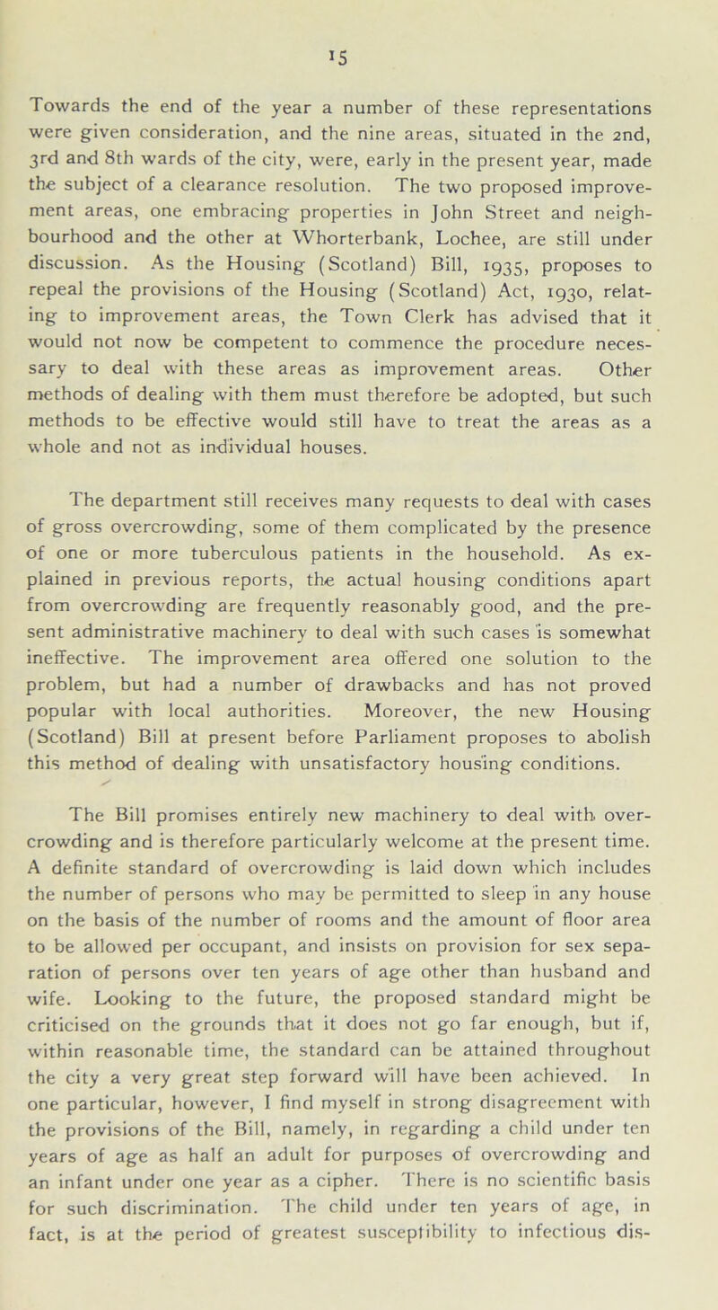 IS Towards the end of the year a number of these representations were given consideration, and the nine areas, situated in the 2nd, 3rd and 8th wards of the city, were, early in the present year, made the subject of a clearance resolution. The two proposed improve- ment areas, one embracing properties in John Street and neigh- bourhood and the other at Whorterbank, Lochee, are still under discussion. As the Housing (Scotland) Bill, 1935, proposes to repeal the provisions of the Housing (Scotland) Act, 1930, relat- ing to improvement areas, the Town Clerk has advised that it would not now be competent to commence the procedure neces- sary to deal with these areas as improvement areas. Other methods of dealing with them must therefore be adopted, but such methods to be effective would still have to treat the areas as a whole and not as individual houses. The department still receives many requests to deal with cases of gross overcrowding, some of them complicated by the presence of one or more tuberculous patients in the household. As ex- plained in previous reports, the actual housing conditions apart from overcrowding are frequently reasonably good, and the pre- sent administrative machinery to deal with such cases is somewhat ineffective. The improvement area offered one solution to the problem, but had a number of drawbacks and has not proved popular with local authorities. Moreover, the new Housing (Scotland) Bill at present before Parliament proposes to abolish this method of dealing with unsatisfactory housing conditions. The Bill promises entirely new machinery to deal with, over- crowding and is therefore particularly welcome at the present time. A definite standard of overcrowding is laid down which includes the number of persons who may be permitted to sleep in any house on the basis of the number of rooms and the amount of floor area to be allowed per occupant, and insists on provision for sex sepa- ration of persons over ten years of age other than husband and wife. Looking to the future, the proposed standard might be criticised on the grounds that it does not go far enough, but if, within reasonable time, the standard can be attained throughout the city a very great step forward will have been achieved. In one particular, however, I find myself in strong disagreement with the provisions of the Bill, namely, in regarding a child under ten years of age as half an adult for purposes of overcrowding and an infant under one year as a cipher. There is no scientific basis for such discrimination. The child under ten years of age, in fact, is at the period of greatest susceptibility to infectious dis-