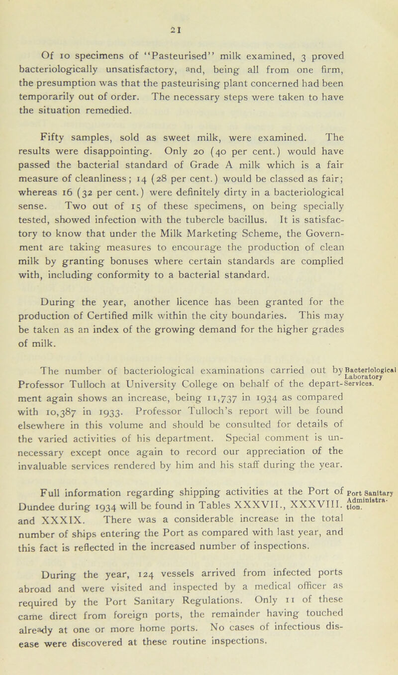 Of io specimens of “Pasteurised” milk examined, 3 proved bacteriologically unsatisfactory, and, being all from one firm, the presumption was that the pasteurising plant concerned had been temporarily out of order. The necessary steps were taken to have the situation remedied. Fifty samples, sold as sweet milk, were examined. The results were disappointing. Only 20 (40 per cent.) would have passed the bacterial standard of Grade A milk which is a fair measure of cleanliness; 14 (28 per cent.) would be classed as fair; whereas 16 (32 per cent.) were definitely dirty in a bacteriological sense. Two out of 15 of these specimens, on being specially tested, showed infection with the tubercle bacillus. It is satisfac- tory to know that under the Milk Marketing Scheme, the Govern- ment are taking measures to encourage the production of clean milk by granting bonuses where certain standards are complied with, including conformity to a bacterial standard. During the year, another licence has been granted for the production of Certified milk within the city boundaries. This may be taken as an index of the growing demand for the higher grades of milk. T he number of bacteriological examinations carried out by Bacteriological 0 Laboratory Professor Tulloch at University College on behalf of the depart-Services, ment again shows an increase, being 11,737 'n *934 as compared with 10,387 in 1933. Professor Tulloch’s report will be found elsewhere in this volume and should be consulted for details of the varied activities of his department. Special comment is un- necessary except once again to record our appreciation of the invaluable services rendered by him and his staff during the year. Full information regarding shipping activities at the Port of Port sanitary Dundee during 1934 will be found in Tables XXXVII., XXXVIII. $0™ and XXXIX. There was a considerable increase in the total number of ships entering the Port as compared with last year, and this fact is reflected in the increased number of inspections. During the year, 124 vessels arrived from infected ports abroad and were visited and inspected by a medical officer as required by the Port Sanitary Regulations. Only 11 of these came direct from foreign ports, the remainder having touched already at one or more home ports. No cases of infectious dis- ease were discovered at these routine inspections.