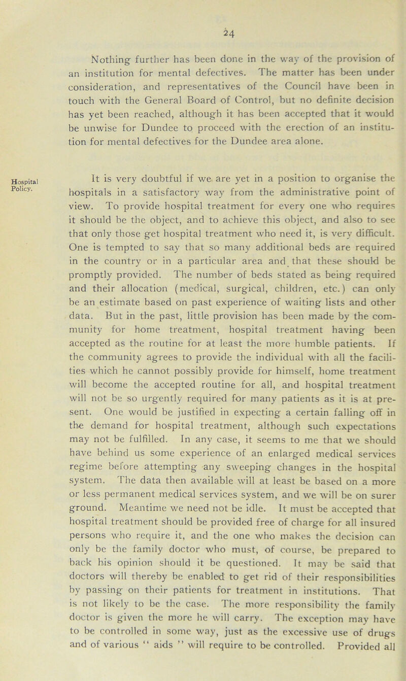 Nothing further has been clone in the way of the provision of an institution for mental defectives. The matter has been under consideration, and representatives of the Council have been in touch with the General Board of Control, but no definite decision has yet been reached, although it has been accepted that it would be unwise for Dundee to proceed with the erection of an institu- tion for mental defectives for the Dundee area alone. Hospital Policy. It is very doubtful if we are yet in a position to organise the hospitals in a satisfactory way from the administrative point of view. To provide hospital treatment for every one who requires it should be the object, and to achieve this object, and also to see that only those get hospital treatment who need it, is very difficult. One is tempted to say that so many additional beds are required in the country or in a particular area and that these should be promptly provided. The number of beds stated as being required and their allocation (medical, surgical, children, etc.) can only be an estimate based on past experience of waiting lists and other data. But in the past, little provision has been made by the com- munity for home treatment, hospital treatment having been accepted as the routine for at least the more humble patients. If the community agrees to provide the individual with all the facili- ties which he cannot possibly provide for himself, home treatment will become the accepted routine for all, and hospital treatment will not be so urgently required for many patients as it is at pre- sent. One would be justified in expecting a certain falling off in the demand for hospital treatment, although such expectations may not be fulfilled. In any case, it seems to me that we should have behind us some experience of an enlarged medical services regime before attempting any sweeping changes in the hospital system. The data then available will at least be based on a more or less permanent medical services system, and we will be on surer ground. Meantime we need not be idle. It must be accepted that hospital treatment should be provided free of charge for all insured persons who require it, and the one who makes the decision can only be the family doctor who must, of course, be prepared to back h.is opinion should it be questioned. It may be said that doctors will thereby be enabled to get rid of their responsibilities by passing on their patients for treatment in institutions. That is not likely to be the case. The more responsibility the family doctor is given the more he will carry. The exception may have to be controlled in some way, just as the excessive use of drugs and of various “ aids ” will require to be controlled. Provided all