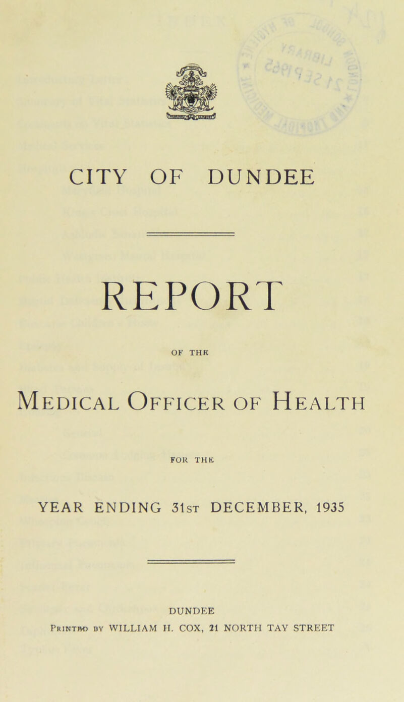 CITY OF DUNDEE REPORT OF THK Medical Officer of Health FOR THK YEAR ENDING 31st DECEMBER, 1935 DUNDEE PRINTM) DY WILLIAM H. COX, 21 NORTH TAY STREET
