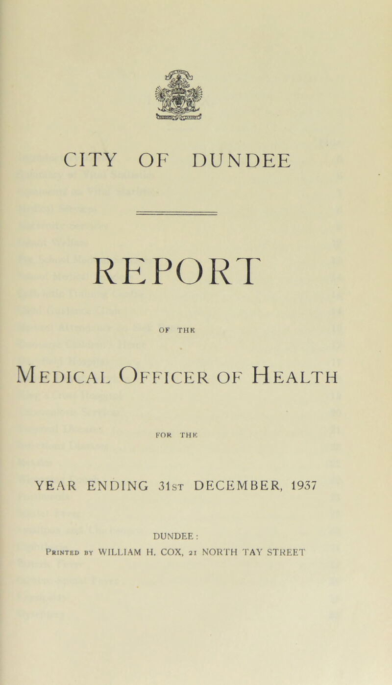 CITY OF DUNDEE REPORT OF THK Medical Officer of Health FOK THK YEAR ENDING 31st DECEMBER, 1937 DUNDEE: Printed by WILLIAM H. COX, 21 NORTH TAY STREET