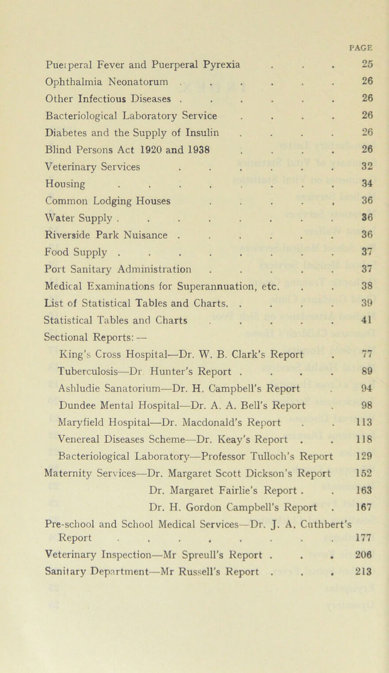 PAGE Pueiperal Fever and Puerperal Pyrexia ... 25 Ophthalmia Neonatorum ...... 26 Other Infectious Diseases ...... 26 Bacteriological Laboratory Service .... 26 Diabetes and the Supply of Insulin .... 26 Blind Persons Act 1920 and 1938 .... 26 Veterinary Services ...... 32 Housing ........ 34 Common Lodging Houses ..... 36 Water Supply ........ 36 Riverside Park Nuisance ...... 36 Food Supply ........ 37 Port Sanitary Administration ..... 37 Medical Examinations for Superannuation, etc. , . 38 List of Statistical Tables and Charts. .... 39 Statistical Tables and Charts ..... 41 Sectional Reports: — King’s Cross Hospital—Dr. W. B. Clark's Report . 77 Tuberculosis—Dr Hunter’s Report .... 89 Ashludie Sanatorium—Dr. H. Campbell’s Report 94 Dundee Mental Hospital—Dr. A. A. Bell’s Report . 98 Maryfield Hospital—Dr. Macdonald’s Report . . 113 Venereal Diseases Scheme—Dr. Keay’s Report . . 118 Bacteriological Laboratory—Professor Tulloch’s Report 129 Maternity Services—Dr. Margaret Scott Dickson’s Report 152 Dr. Margaret Fairlie’s Report . . 163 Dr. H. Gordon Campbell’s Report . 167 Pre-school and School Medical Services—Dr. J. A. Cuthbert’s Report ........ 177 Veterinary Inspection—Mr Spreull’s Report . . . 206 Sanitary Department—Mr Russell's Report . . , 213