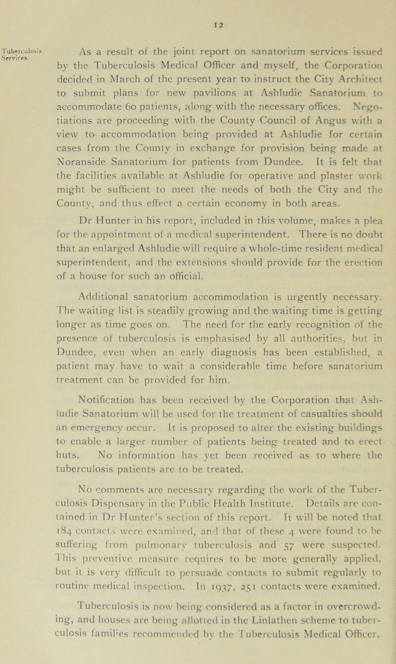 Tuberculosis Services. As a result of the joint report on sanatorium services issued by the Tuberculosis Medical Officer and myself, the Corporation decided in March of the present year to instruct the City Architect to submit plans for new pavilions at Ashludie Sanatorium to accommodate 60 patients, along with the necessary offices. Nego- tiations are proceeding with the County Council of Angus with a view to accommodation being provided at Ashludie for certain cases from the County in exchange for provision being made at Noranside Sanatorium for patients from Dundee. It is felt that the facilities available at Ashludie for operative and plaster work might be sufficient to meet the needs of both the City and the County, and thus effect a certain economy in both areas. Dr Hunter in his report, included in this volume, makes a plea for the appointment of a medical superintendent. There is no doubt that an enlarged Ashludie will require a whole-time resident medical superintendent, and the extensions should provide for the erection of a house for such an official. Additional sanatorium accommodation is urgently necessary. The waiting list is steadily growing and the waiting time is getting longer as time goes on. The need for the early recognition of the presence of tuberculosis is emphasised by all authorities, but in Dundee, even when an early diagnosis has been established, a patient may have to wait a considerable time before sanatorium treatment can be provided for him. Notification has been received by the Corporation that Ash- iudie Sanatorium will be used for the treatment of casualties should an emergency occur. It is proposed to alter the existing buildings to enable a larger number of patients being treated and to erect huts. No information has yet been received as to where the tuberculosis patients are to be treated. No comments are necessary regarding the work of the Tuber- culosis Dispensary in the Public Health Institute. Details are con- tained in Dr Hunter’s section of this report. It will be noted that 184 contacts were examined, and that of these 4 were found to be suffering from pulmonary tuberculosis and 57 were suspected. 1 his preventive measure requires to be more generally applied, but it is very difficult to persuade contacts to submit regularly to routine medical inspection. In 1937, 251 contacts were examined. Tuberculosis is now being considered as a factor in overcrowd- ing, and houses are being allotted in the Linlathen scheme to tuber- culosis famines recommended by the Tuberculosis Medical Officer.