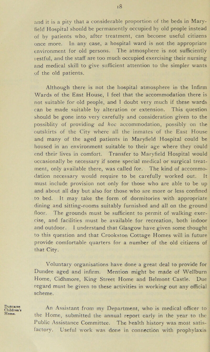 .8 raid it is a pity that a considerable proportion of the beds in Mary- held Hospital should be permanently occupied by old people instead of by patients who, after treatment, can become useful citizens once more. In any case, a hospital ward is not the appropriate environment for old persons. The atmosphere is not sufficiently lestful, and the staff are too much occupied exercising their nursing and medical skill to give sufficient attention to the simpler wants of the old patients. Although there is not the hospital atmosphere in the Infirm Wards of the East House, I feel that the accommodation there is not suitable for old people, and I doubt very much if these wards can be made suitable by alteration or extension. This question should be gone into very carefully and consideration given to the possiblity of providing ad hoc accommodation, possibly on the outskirts of the City where all the inmates of the East House and many of the aged patients in Maryfield Hospital could be housed in an environment suitable to their age where they could end their lives in comfort. Transfer to Maryfield Hospital would occasionally be necessary if some special medical or surgical treat- ment, only available there, was called for. The kind of accommo- dation necessary would require to be carefully worked out. It must include provision not only for those who are able to be up and about all day but also for those who are more or less confined to bed. It may take the form of dormitories with appropriate dining and sitting-rooms suitably furnished and all on the ground floor. The grounds must be sufficient to permit of walking exer- cise, and facilities must be available for recreation, both indoor and outdoor. I understand that Glasgow have given some thought to this question and that Crookston Cottage Homes will in future provide comfortable quarters for a number of the old citizens of that City. Voluntary organisations have done a great deal to provide for Dundee aged and infirm. Mention might be made of Wellburn Home, Cidhmore, King Street Home and Belmont Castle. Due regard must be given to these activities in working out any official scheme. Duncarae Children’■ Home. An Assistant from my Department, who is medical officer to the Home, submitted the annual report early in the year to the Public Assistance Committee. The health history was most satis- factory. Useful work was done in connection with prophylaxis