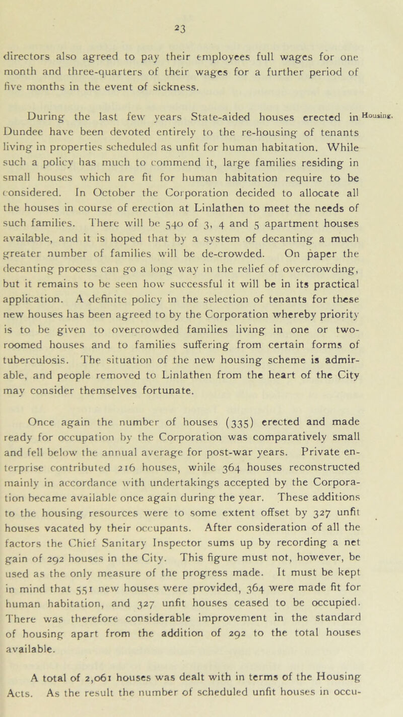 directors also agreed to pay their employees full wages for one month and three-quarters of their wages for a further period of five months in the event of sickness. During the last few years State-aided houses erected in Housin*- Dundee have been devoted entirely to the re-housing of tenants living in properties scheduled as unfit for human habitation. While such a policy has much to commend it, large families residing in small houses which are fit for human habitation require to be considered. In October the Corporation decided to allocate all the houses in course of erection at Linlathen to meet the needs of such families. There will be 540 of 3, 4 and 5 apartment houses available, and it is hoped that by a system of decanting a much greater number of families will be de-crowded. On paper the decanting process can go a long way in the relief of overcrowding, but it remains to be seen how successful it will be in its practical application. A definite policy in the selection of tenants for these new houses has been agreed to by the Corporation whereby priority is to be given to overcrowded families living in one or two- roomed houses and to families suffering from certain forms of tuberculosis. The situation of the new housing scheme is admir- able, and people removed to Linlathen from the heart of the City may consider themselves fortunate. Once again the number of houses (335) erected and made ready for occupation by the Corporation was comparatively small and fell below the annual average for post-war years. Private en- terprise contributed 216 houses, while 364 houses reconstructed mainly in accordance with undertakings accepted by the Corpora- tion became available once again during the year. These additions to the housing resources were to some extent offset by 327 unfit houses vacated by their occupants. After consideration of all the factors the Chief Sanitary Inspector sums up by recording a net gain of 292 houses in the City. This figure must not, however, be used as the only measure of the progress made. It must be kept in mind that 531 new houses were provided, 364 were made fit for human habitation, and 327 unfit houses ceased to be occupied. There was therefore considerable improvement in the standard of housing apart from the addition of 292 to the total houses available. A total of 2,061 houses was dealt with in terms of the Housing Acts. As the result the number of scheduled unfit houses in occu-