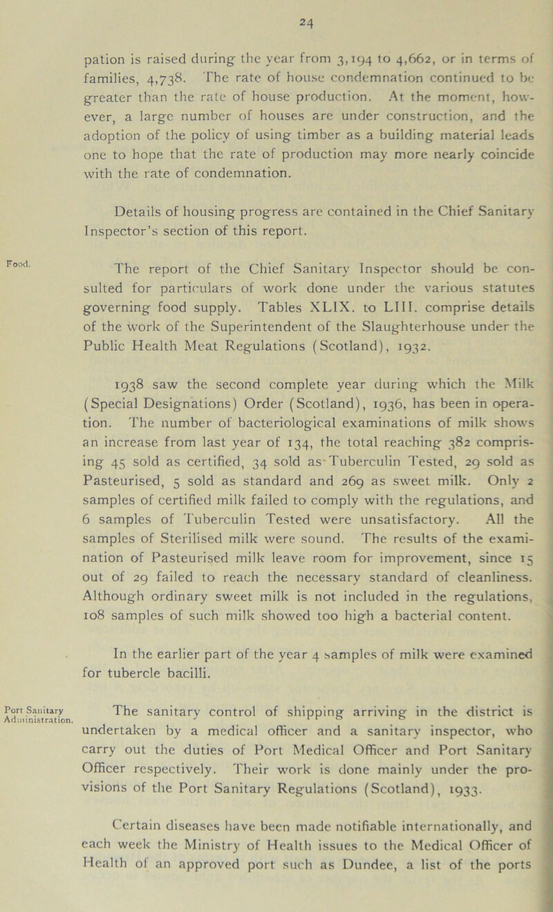 Food. Port Sanitary Administration. pation is raised during- the year from 3,194 to 4,662, or in terms of families, 4,738. The rate of house condemnation continued to be greater than the rate of house production. At the moment, how- ever, a large number of houses are under construction, and the adoption of the policy of using timber as a building material leads one to hope that the rate of production may more nearly coincide with the rate of condemnation. Details of housing progress are contained in the Chief Sanitary Inspector’s section of this report. The report of the Chief Sanitary Inspector should be con- sulted for particulars of work done under the various statutes governing food supply. Tables XLIX. to L111. comprise details of the work of the Superintendent of the Slaughterhouse under the Public Health Meat Regulations (Scotland), 1932. 1938 saw the second complete year during which the Milk (Special Designations) Order (Scotland), 1936, has been in opera- tion. The number of bacteriological examinations of milk shows an increase from last year of 134, the total reaching 382 compris- ing 45 sold as certified, 34 sold as Tuberculin Tested, 29 sold as Pasteurised, 5 sold as standard and 269 as sweet milk. Only 2 samples of certified milk failed to comply with the regulations, and 6 samples of Tuberculin Tested were unsatisfactory. All the samples of Sterilised milk were sound. The results of the exami- nation of Pasteurised milk leave room for improvement, since 15 out of 29 failed to reach the necessary standard of cleanliness. Although ordinary sweet milk is not included in the regulations, 108 samples of such milk showed too high a bacterial content. In the earlier part of the year 4 samples of milk were examined for tubercle bacilli. The sanitary control of shipping arriving in the district is undertaken by a medical officer and a sanitary inspector, who carry out the duties of Port Medical Officer and Port Sanitary Officer respectively. Their work is done mainly under the pro- visions of the Port Sanitary Regulations (Scotland), 1933. Certain diseases have been made notifiable internationally, and each week the Ministry of Health issues to the Medical Officer of Health ol an approved port such as Dundee, a list of the ports