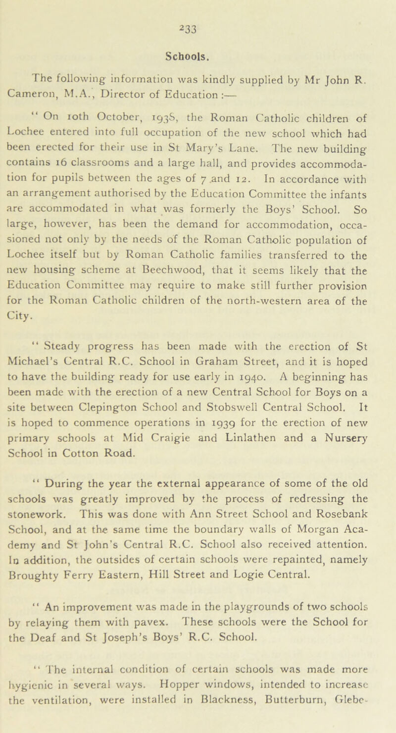 Schools. The following information was kindly supplied by Mr John R. Cameron, M.A., Director of Education:— On ioth October, 193S, the Roman Catholic children of Lochee entered into full occupation of the new school which had been erected for their use in St Mary’s Lane. The new building contains 16 classrooms and a large hall, and provides accommoda- tion for pupils between the ages of 7 .and 12. In accordance with an arrangement authorised by the Education Committee the infants are accommodated in what was formerly the Boys’ School. So large, however, has been the demand for accommodation, occa- sioned not only by the needs of the Roman Catholic population of Lochee itself but by Roman Catholic families transferred to the new housing scheme at Beechwood, that it seems likely that the Education Committee may require to make still further provision for the Roman Catholic children of the north-western area of the City. “ Steady progress has been made with the erection of St Michael’s Central R.C. School in Graham Street, and it is hoped to have the building ready for use early in 1940. A beginning has been made with the erection of a new Central School for Boys on a site between Clepington School and Stobswell Central School. It is hoped to commence operations in 1939 for the erection of new primary schools at Mid Craigie and Linlathen and a Nursery School in Cotton Road. “ During the year the external appearance of some of the old schools was greatly improved by the process of redressing the stonework. This was done with Ann Street School and Rosebank School, and at the same time the boundary walls of Morgan Aca- demy and St John’s Central R.C. School also received attention. In addition, the outsides of certain schools were repainted, namely Broughty Ferry Eastern, Hill Street and Logie Central. “ An improvement was made in the playgrounds of two schools by relaying them with pavex. These schools were the School for the Deaf and St Joseph’s Boys’ R.C. School. “ The internal condition of certain schools was made more hygienic in several ways. Hopper windows, intended to increase the ventilation, were installed in Blackness, Butterburn, Glebe-