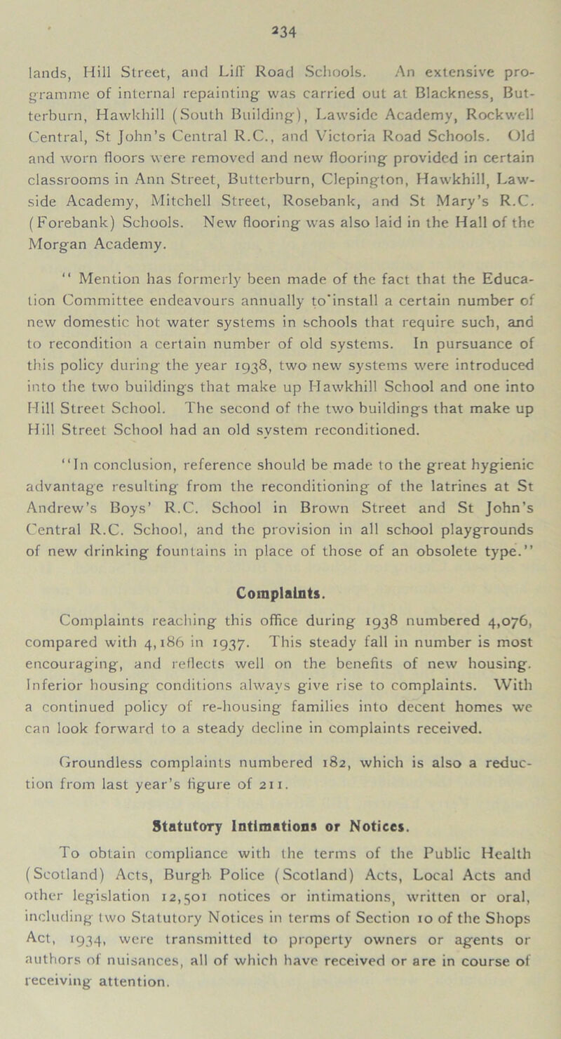 lands, Hill Street, and Lift Road Schools. An extensive pro- gramme of internal repainting was carried out at Blackness, But- terburn, Hawkhill (South Building), Lawside Academy, Rockwell Central, St John’s Central R.C., and Victoria Road Schools. Old and worn floors were removed and new flooring provided in certain classrooms in Ann Street, Butterburn, Clepington, Hawkhill, Law- side Academy, Mitchell Street, Rosebank, and St Mary’s R.C. (Forebank) Schools. New flooring was also laid in the Hall of the Morgan Academy. “ Mention has formerly been made of the fact that the Educa- tion Committee endeavours annually to'install a certain number of new domestic hot water systems in schools that require such, and to recondition a certain number of old systems. In pursuance of this policy during the year 1938, two new systems were introduced into the two buildings that make up Hawkhill School and one into Hill Street School. The second of the two buildings that make up Hill Street School had an old system reconditioned. “In conclusion, reference should be made to the great hygienic advantage resulting from the reconditioning of the latrines at St Andrew’s Boys’ R.C. School in Brown Street and St John’s Central R.C. School, and the provision in all school playgrounds of new drinking fountains in place of those of an obsolete type.’’ Complaints. Complaints reaching this office during 1938 numbered 4,076, compared with 4,186 in 1937. This steady fall in number is most encouraging, and reflects well on the benefits of new housing. Inferior housing conditions always give rise to complaints. With a continued policy of re-housing families into decent homes we can look forward to a steady decline in complaints received. Groundless complaints numbered 182, which is also a reduc- tion from last year’s figure of 211. Statutory Intimations or Notices. To obtain compliance with the terms of the Public Health (Scotland) Acts, Burgh. Police (Scotland) Acts, Local Acts and other legislation 12,501 notices or intimations, written or oral, including two Statutory Notices in terms of Section 10 of the Shops Act, 1934, were transmitted to property owners or agents or authors of nuisances, all of which have received or are in course of receiving attention.