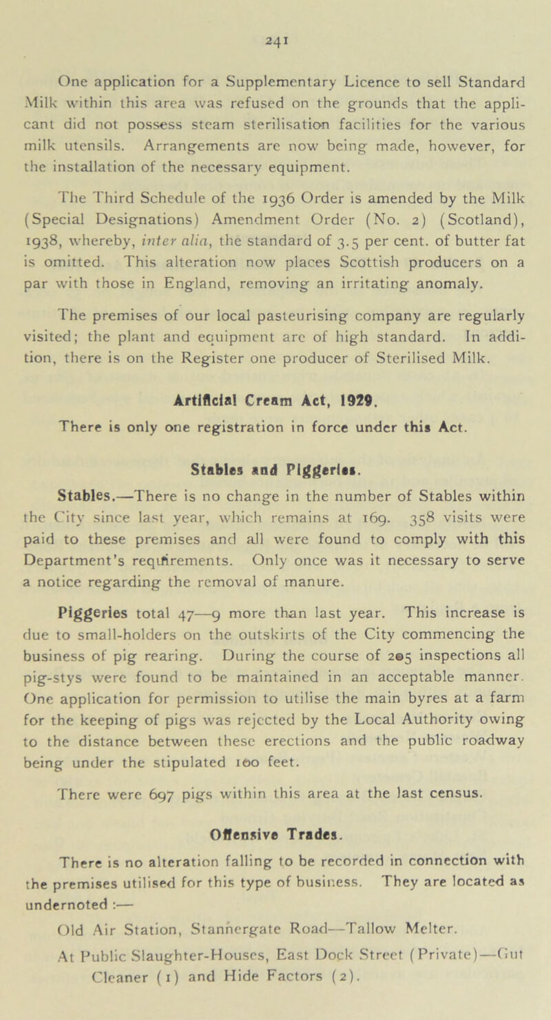 One application for a Supplementary Licence to sell Standard Milk within this area was refused on the grounds that the appli- cant did not possess steam sterilisation facilities for the various milk utensils. Arrangements are now being made, however, for the installation of the necessary equipment. The Third Schedule of the 1936 Order is amended by the Milk (Special Designations) Amendment Order (No. 2) (Scotland), 1938, whereby, inter alia, the standard of 3.5 per cent, of butter fat is omitted. This alteration now places Scottish producers on a par with those in England, removing an irritating anomaly. The premises of our local pasteurising company are regularly visited; the plant and equipment arc of high standard. In addi- tion, there is on the Register one producer of Sterilised Milk. Artificial Cream Act, 1929. There is only one registration in force under this Act. Stables and Piggeries. Stables.—There is no change in the number of Stables within the City since last year, which remains at 169. 358 visits were paid to these premises and all were found to comply with this Department’s reqifirements. Only once was it necessary to serve a notice regarding the removal of manure. Piggeries total 47—9 more than last year. This increase is due to small-holders on the outskirts of the City commencing the business of pig rearing. During the course of 205 inspections all pig-stys were found to be maintained in an acceptable manner. One application for permission to utilise the main byres at a farm for the keeping of pigs was rejected by the Local Authority owing to the distance between these erections and the public roadway being under the stipulated 100 feet. There were 697 pigs within this area at the last census. Offensive Trades. There is no alteration falling to be recorded in connection with the premises utilised for this type of business. They are located as undernoted :— Old Air Station, Stannergate Road—Tallow Melter. At Public Slaughter-Houses, East Dock Street (Private)—Gut Cleaner (1) and Hide Factors (2).