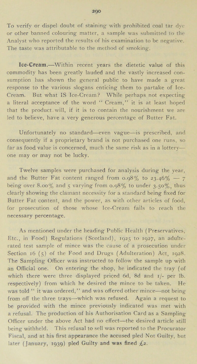 2go To verify or dispel doubt of staining with prohibited coal tar dvc or other banned colouring matter, a sample was submitted to the Analyst who reported the results of his examination to be negative. The taste was attributable to the method of smoking. Ice=Cream.—Within recent years the dietetic value of this commodity has been greatly lauded and the vastly increased con- sumption has shown the general public to have made a great response to the various slogans enticing them to partake of Ice- Cream. But what IS Ice-Cream? While perhaps not expecting a literal acceptance of the word “ Cream,” it is at least hoped that the product, will, if it is to contain the nourishment we are led to believe, have a very generous percentage of Butter Fat. Unfortunately no standard—even vague—is prescribed, and consequently if a proprietary brand is not purchased one runs, so far as food value is concerned, much the same risk as in a lottery— one may or may not be lucky. Twelve samples were purchased for analysis during the year, and the Butter Fat content ranged from 0.98% to 23.46% — 7 being over 8.00% and 5 varying from 0.98% to under 3.50%, thus clearly showing the clamant necessity for a standard being fixed for Butter Fat content, and the power, as with other articles of food, for prosecution of those whose Ice-Cream fails to reach the necessary percentage. As mentioned under the heading Public Health (Preservatives, Etc., in Food) Regulations (Scotland), 1925 to 1927, an adulte- rated test sample of mince was the cause of a prosecution under Section 16 (5) of the Food and Drugs (Adulteration) Act, 1928. The Sampling Officer was instructed to follow the sample up with an Official one. On entering the shop, he indicated the tray (of which there were three displayed priced 6d, 8d and ij- per lb. respectively) from which he desired the mince to be taken. He was told “ it was ordered,” and was offered other mince—not being from off the three trays—which was refused. Again a request to be provided with the mince previously indicated was met with a refusal. The production of his Authorisation Card as a Sampling Officer under the above Act had no effect—the desired article still being withheld. This refusal to sell was reported to the Procurator Fiscal, and at his first appearance the accused pled Not Guilty, but later (January, 1939) pled Guilty and was fined £2.