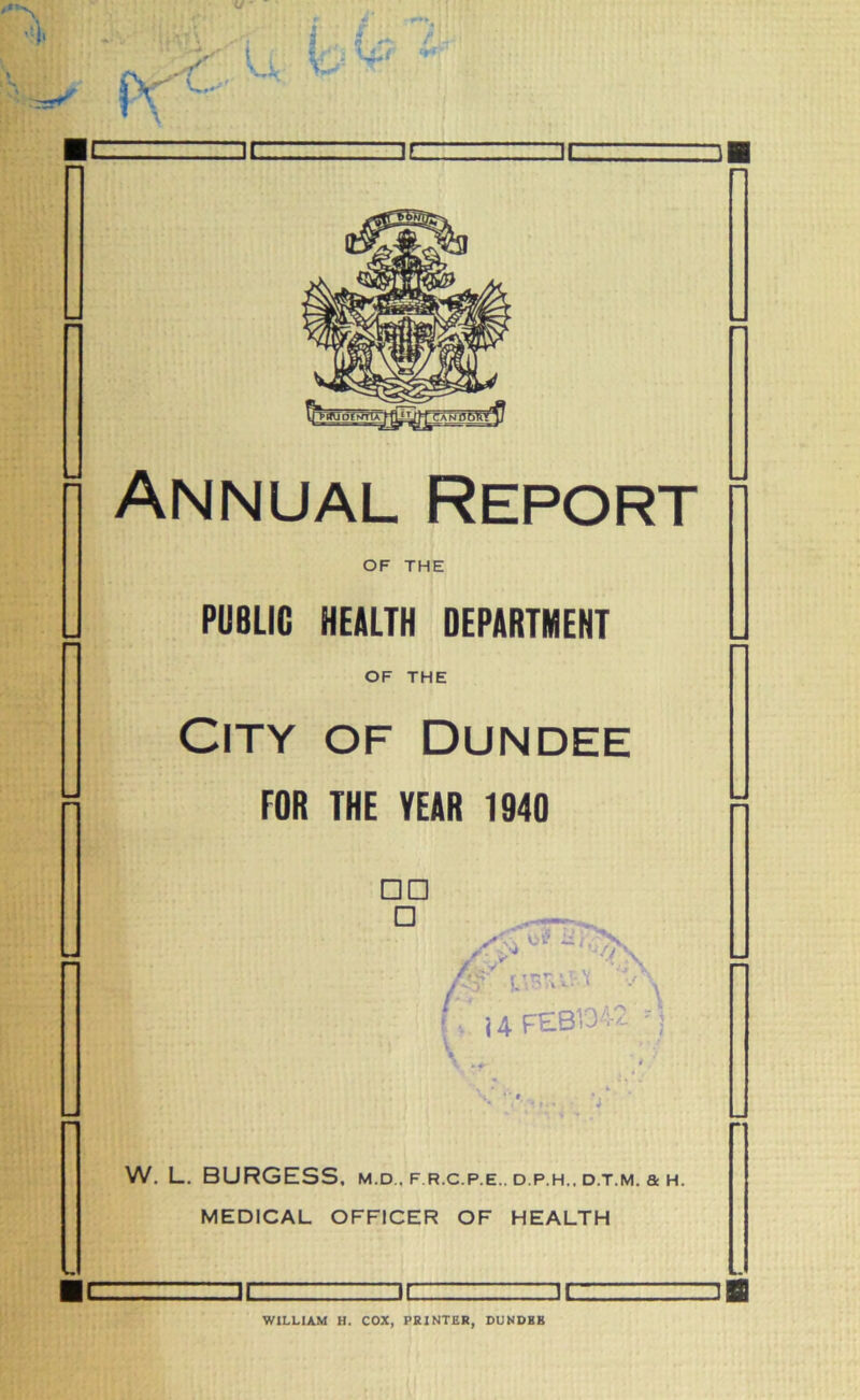 Annual Report OF THE PUBLIC HEALTH DEPARTMENT OF THE City of Dundee FOR THE YEAR 1940 □ D □ /y* 'V? ,y W'i&'l -A i. j 4 FEB5342 M \ .* ' W. L. BURGESS, m.d , f r.c.p.e.. d.p.h.. d.t.m. a h. MEDICAL OFFICER OF HEALTH DC DC DC WILLIAM H. COX, PRINTER, DUNDKB