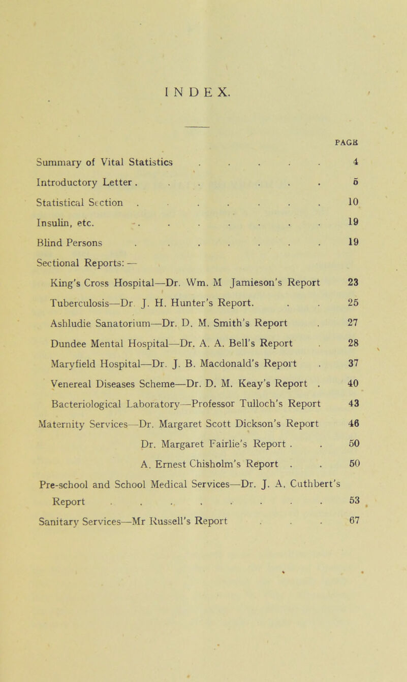 INDEX. PACK Summary of Vital Statistics ..... 4 Introductory Letter... ... 6 Statistical Section . . . . . . 10 Insulin, etc. -. . . . . . . 19 Blind Persons . . . . . . 19 Sectional Reports: — King's Cross Hospital—Dr. Wm. M Jamieson’s Report 23 » Tuberculosis—Dr J. H. Hunter’s Report. . . 25 Ashludie Sanatorium—Dr. D. M. Smith’s Report . 27 Dundee Mental Hospital—Dr. A. A. Bell’s Report 28 Mary field Hospital—Dr. J. B. Macdonald’s Report . 37 Venereal Diseases Scheme—Dr. D. M. Keay’s Report . 40 Bacteriological Laboratory—Professor Tulloch’s Report 43 Maternity Services—Dr. Margaret Scott Dickson’s Report 46 Dr. Margaret Fairlie’s Report . . 50 A. Ernest Chisholm’s Report . . 50 Pre-school and School Medical Services—Dr. J. A. Cuthbert’s Report ........ 53 Sanitary Services—Mr Russell's Report ... 67