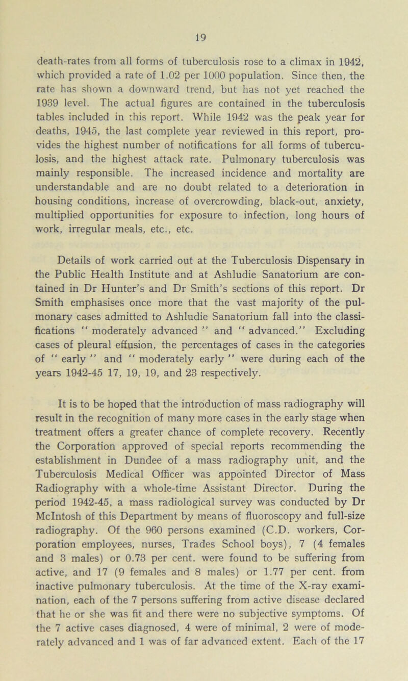 death-rates from all forms of tuberculosis rose to a climax in 1942, which provided a rate of 1.02 per 1000 population. Since then, the rate has shown a downward trend, but has not yet reached the 1939 level. The actual figures are contained in the tuberculosis tables included in this report. While 1942 was the peak year for deaths, 1945, the last complete year reviewed in this report, pro- vides the highest number of notifications for all forms of tubercu- losis, and the highest attack rate. Pulmonary tuberculosis was mainly responsible. The increased incidence and mortality are understandable and are no doubt related to a deterioration in housing conditions, increase of overcrowding, black-out, anxiety, multiplied opportunities for exposure to infection, long hours of work, irregular meals, etc., etc. Details of work carried out at the Tuberculosis Dispensary in the Public Health Institute and at Ashludie Sanatorium are con- tained in Dr Hunter’s and Dr Smith’s sections of this report. Dr Smith emphasises once more that the vast majority of the pul- monary cases admitted to Ashludie Sanatorium fall into the classi- fications “ moderately advanced  and “ advanced.” Excluding cases of pleural effusion, the percentages of cases in the categories of  early ” and  moderately early ” were during each of the years 1942-45 17, 19, 19, and 23 respectively. It is to be hoped that the introduction of mass radiography will result in the recognition of many more cases in the early stage when treatment offers a greater chance of complete recovery. Recently the Corporation approved of special reports recommending the establishment in Dundee of a mass radiography unit, and the Tuberculosis Medical Officer was appointed Director of Mass Radiography with a whole-time Assistant Director. During the period 1942-45. a mass radiological survey was conducted by Dr McIntosh of this Department by means of fluoroscopy and full-size radiography. Of the 960 persons examined (C.D. workers, Cor- poration employees, nurses, Trades School boys), 7 (4 females and 3 males) or 0.73 per cent, were found to be suffering from active, and 17 (9 females and 8 males) or 1.77 per cent, from inactive pulmonary tuberculosis. At the time of the X-ray exami- nation, each of the 7 persons suffering from active disease declared that he or she was fit and there were no subjective symptoms. Of the 7 active cases diagnosed, 4 were of minimal, 2 were of mode- rately advanced and 1 was of far advanced extent. Each of the 17