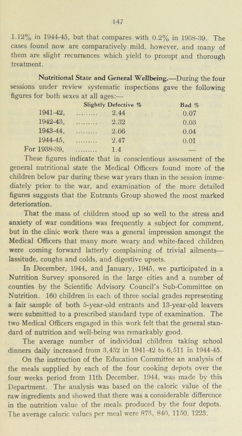 1.12% in 1944-45, but that compares with 0.2% in 1908-39. The cases found now are comparatively mild, however, and many of them are slight recurrences which yield to prompt and thorough treatment. Nutritional State and General Wellbeing.—During the four sessions under review systematic inspections gave the following figures for both sexes at all ages:— Slightly Defective % Bad % 1941- 42, 2.44 0.07 1942- 43, 2.32 0.03 1943- 44, 2.(36 0.04 1944- 45, 2.47 0.01 For 1938-39, 1.4 — These figures indicate that in conscientious assessment of the general nutritional state the Medical Officers found more of the children below par during these war years than in the session imme- diately prior to the war, and examination of the more detailed figures suggests that the Entrants Group showed the most marked deterioration. That the mass of children stood up so well to the stress and anxiety of war conditions was frequently a subject for comment, but in the clinic work there was a general impression amongst the Medical Officers that many more weary and white-faced children were coming forward latterly complaining of trivial ailments— lassitude, coughs and colds, and digestive upsets. In December, 1944, and January, 1945, we participated in a Nutrition Survey sponsored in the large cities and a number of counties by the Scientific Advisory Council’s Sub-Committee on Nutrition. 160 children in each of three social grades representing a fair sample of both 5-year-old entrants and 13-year-old leavers were submitted to a prescribed standard type of examination. The two Medical Officers engaged in this work felt that the general stan- dard of nutrition and well-being was remarkably good. The average number of individual children taking school dinners daily increased from 3,452 in 1941-42 to 6,511 in 1944-45. On the instruction of the Education Committee an analysis of the meals supplied by each of the four cooking depots over the four weeks period from 11th December, 1944, was made by this Department. The analysis was based on the caloric value of the raw ingredients and showed that there was a considerable difference in the nutrition value of the meals produced by the four depots. The average caloric values per meal were 873, 840, 1150, 1223.