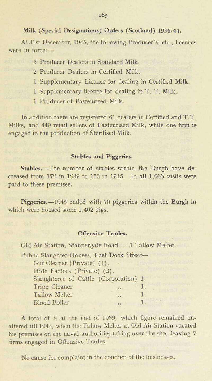 Milk (Special Designations) Orders (Scotland) 1936/44. At 81st December, 1948, the following Producer’s, etc., licences were in force:— 5 Producer Dealers in Standard Milk. 2 Producer Dealers in Certified Milk. 1 Supplementary Licence for dealing in Certified Milk. I Supplementary licence for dealing in T. T. Milk. 1 Producer of Pasteurised Milk. In addition there are registered 61 dealers in Certified and T.T. Milks, and 449 retail sellers of Pasteurised Milk, while one firm is engaged in the production of Sterilised Milk. Stables and Piggeries. Stables.—The number of stables within the Burgh have de- creased from 172 in 1939 to 153 in 1945. In all 1,666 visits were paid to these premises. Piggeries.—1945 ended with 70 piggeries within the Burgh in which were housed some 1,402 pigs. Offensive Trades. Old Air Station, Stannergate Road — 1 Tallow Melter. Public Slaughter-Houses, East Dock Street— Gut Cleaner (Private) (1). Hide Factors (Private) (2). Slaughterer of Cattle (Corporation) 1. Tripe Cleaner ,, 1. Tallow Melter ,, 1. Blood Boiler ,, 1. A total of 8 at the end of 1939, which figure remained un- altered till 1943, when the Tallow Melter at Old Air Station vacated his premises on the naval authorities taking over the site, leaving 7 firms engaged in Offensive Trades. No cause for complaint in the conduct of the businesses.