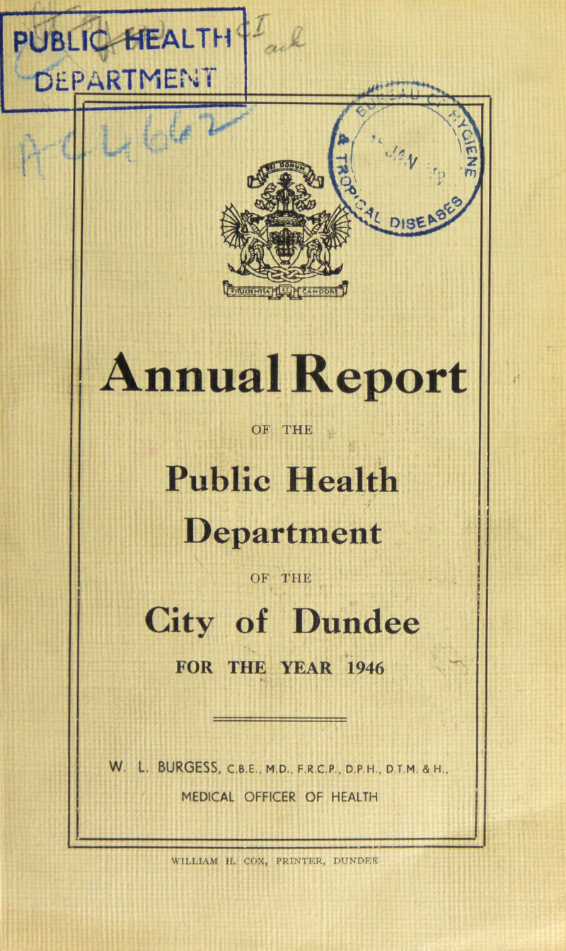 PUBLIOffEALTH DEPARTMENT OF THE Public Health Department OF THE City of Dundee FOR THE YEAR 1946 W. L. BURGESS, C.B.E.. M.D., F.R.C.P., D.P H., D.T.M. & H., MEDICAL OFFICER OF HEALTH WILLIAM H. COX, PRINTER, PUNPER