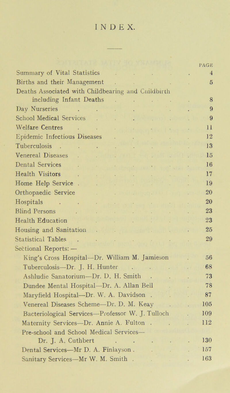 INDEX. PAGE Summary of Vital Statistics ..... 4 Births and their Management ... 6 Deaths Associated with Childbearing and Cnildbirth including Infant Deaths ..... 8 Day Nurseries ....... 9 School Medical Services ... 9 Welfare Centres . . 11 Epidemic Infectious Diseases . . 12 Tuberculosis ...... 13 Venereal Diseases ... . . . 15 Dental Services . , . 16 Health Visitors ... .17 Home Help Service . 19 Orthopaedic Service 20 Hospitals ........ 20 Blind Persons . ..... 23 Health Education . 23 Housing and Sanitation . 25 Statistical Tables ....... 29 Sectional Reports: — King’s Cross Hospital—Dr. William M. Jamieson . 56 Tuberculosis—Dr. J. H. Hunter ... 68 Ashludie Sanatorium—Dr. D. H. Smith ... 73 Dundee Mental Hospital—Dr. A. Allan Bell 78 Maryfield Hospital—Dr. W. A. Davidson . 87 Venereal Diseases Scheme—Dr. D. M. Keay . . 105 Bacteriological Services—Professor W. J. Tulloch 109 Maternity Services—Dr. Annie A. Pulton . . 112 Pre-school and School Medical Services— Dr. J. A. Cuthbert . . . . .130 Dental Services—Mr D. A. Finlayson . .157