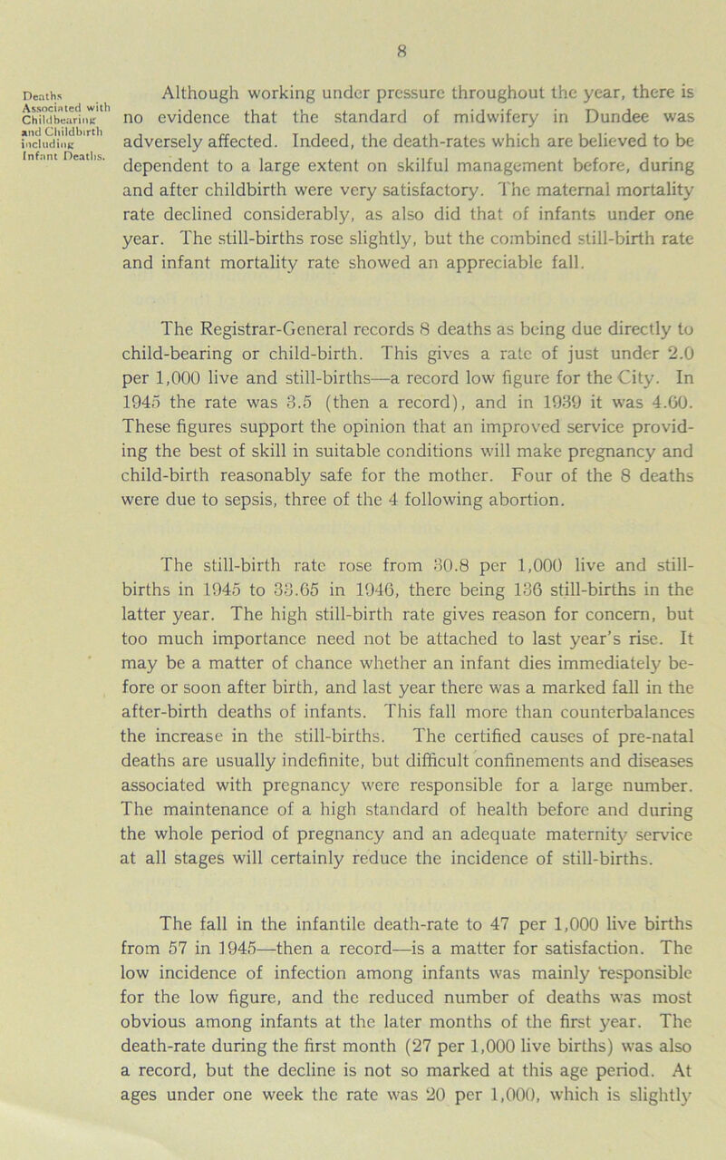 Deaths Associated with Childbearing and Childbirth including Infant Deaths. Although working under pressure throughout the year, there is no evidence that the standard of midwifery in Dundee was adversely affected. Indeed, the death-rates which are believed to be dependent to a large extent on skilful management before, during and after childbirth were very satisfactory. The maternal mortality rate declined considerably, as also did that of infants under one year. The still-births rose slightly, but the combined still-birth rate and infant mortality rate showed an appreciable fall. The Registrar-General records 8 deaths as being due directly to child-bearing or child-birth. This gives a rate of just under 2.0 per 1,000 live and still-births—a record low figure for the City. In 1945 the rate was 3.5 (then a record), and in 1939 it was 4.00. These figures support the opinion that an improved sendee provid- ing the best of skill in suitable conditions will make pregnancy and child-birth reasonably safe for the mother. Four of the 8 deaths were due to sepsis, three of the 4 following abortion. The still-birth rate rose from 30.8 per 1,000 live and still- births in 1945 to 33.65 in 1946, there being 136 still-births in the latter year. The high still-birth rate gives reason for concern, but too much importance need not be attached to last year’s rise. It may be a matter of chance whether an infant dies immediately be- fore or soon after birth, and last year there was a marked fall in the after-birth deaths of infants. This fall more than counterbalances the increase in the still-births. The certified causes of pre-natal deaths are usually indefinite, but difficult confinements and diseases associated with pregnancy were responsible for a large number. The maintenance of a high standard of health before and during the whole period of pregnancy and an adequate maternity service at all stages will certainly reduce the incidence of still-births. The fall in the infantile death-rate to 47 per 1,000 live births from 57 in 1945—then a record—is a matter for satisfaction. The low incidence of infection among infants was mainly 'responsible for the low figure, and the reduced number of deaths was most obvious among infants at the later months of the first year. The death-rate during the first month (27 per 1,000 live births) was also a record, but the decline is not so marked at this age period. At ages under one week the rate was 20 per 1,000, which is slightly