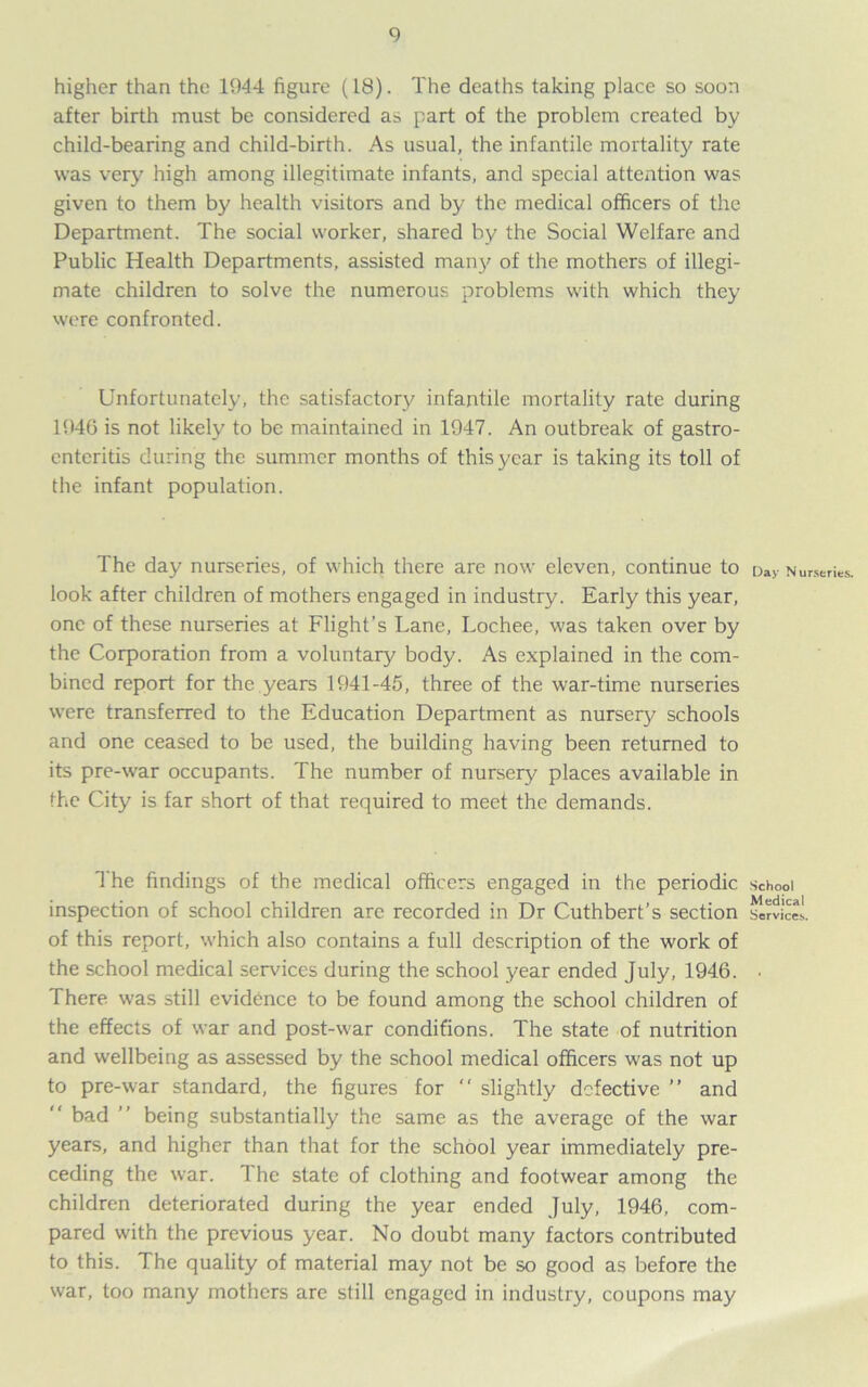 higher than the 1944 figure (18). The deaths taking place so soon after birth must be considered as part of the problem created by child-bearing and child-birth. As usual, the infantile mortality rate was very high among illegitimate infants, and special attention was given to them by health visitors and by the medical officers of the Department. The social worker, shared by the Social Welfare and Public Health Departments, assisted many of the mothers of illegi- mate children to solve the numerous problems with which they were confronted. Unfortunately, the satisfactory infantile mortality rate during 194G is not likely to be maintained in 1947. An outbreak of gastro- enteritis during the summer months of this year is taking its toll of the infant population. The day nurseries, of which there are now eleven, continue to look after children of mothers engaged in industry. Early this year, one of these nurseries at Flight’s Lane, Lochee, was taken over by the Corporation from a voluntary/ body. As explained in the com- bined report for the years 1941-45, three of the war-time nurseries were transferred to the Education Department as nursery/ schools and one ceased to be used, the building having been returned to its pre-war occupants. The number of nursery places available in the City is far short of that required to meet the demands. 1 he findings of the medical officers engaged in the periodic inspection of school children are recorded in Dr Cuthbert’s section of this report, which also contains a full description of the work of the school medical services during the school year ended July, 1946. There, was still evidence to be found among the school children of the effects of war and post-war conditions. The state of nutrition and wellbeing as assessed by the school medical officers was not up to pre-war standard, the figures for  slightly defective ” and bad ” being substantially the same as the average of the war years, and higher than that for the school year immediately pre- ceding the war. The state of clothing and footwear among the children deteriorated during the year ended July, 1946, com- pared w'ith the previous year. No doubt many factors contributed to this. The quality of material may not be so good as before the war, too many mothers are still engaged in industry, coupons may Day Nurseries. School Medical Services.