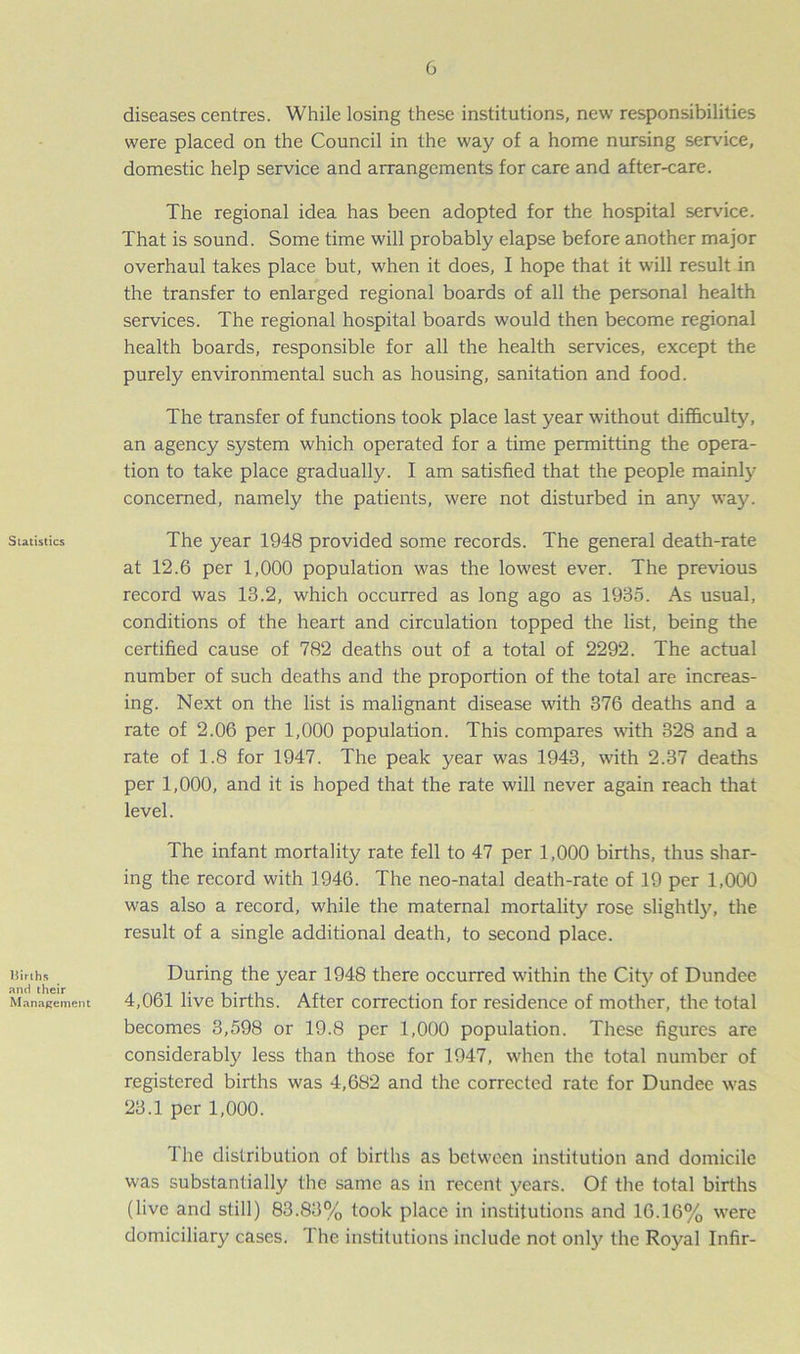 Statistics Births and their Management diseases centres. While losing these institutions, new responsibilities were placed on the Council in the way of a home nursing service, domestic help service and arrangements for care and after-care. The regional idea has been adopted for the hospital sendee. That is sound. Some time will probably elapse before another major overhaul takes place but, when it does, I hope that it will result in the transfer to enlarged regional boards of all the personal health services. The regional hospital boards would then become regional health boards, responsible for all the health services, except the purely environmental such as housing, sanitation and food. The transfer of functions took place last year without difficulty, an agency system which operated for a time permitting the opera- tion to take place gradually. I am satisfied that the people mainly concerned, namely the patients, were not disturbed in any way. The year 1948 provided some records. The general death-rate at 12.6 per 1,000 population was the lowest ever. The previous record was 13.2, which occurred as long ago as 1935. As usual, conditions of the heart and circulation topped the list, being the certified cause of 782 deaths out of a total of 2292. The actual number of such deaths and the proportion of the total are increas- ing. Next on the list is malignant disease with 376 deaths and a rate of 2.06 per 1,000 population. This compares with 328 and a rate of 1.8 for 1947. The peak year was 1943, with 2.37 deaths per 1,000, and it is hoped that the rate will never again reach that level. The infant mortality rate fell to 47 per 1,000 births, thus shar- ing the record with 1946. The neo-natal death-rate of 19 per 1,000 was also a record, while the maternal mortality rose slightly, the result of a single additional death, to second place. During the year 1948 there occurred within the City of Dundee 4,061 live births. After correction for residence of mother, the total becomes 3,598 or 19.8 per 1,000 population. These figures are considerably less than those for 1947, when the total number of registered births was 4,682 and the corrected rate for Dundee was 23.1 per 1,000. I he distribution of births as between institution and domicile was substantially the same as in recent years. Of the total births (live and still) 83.83% took place in institutions and 16.16% were domiciliary cases. The institutions include not only the Royal Infir-