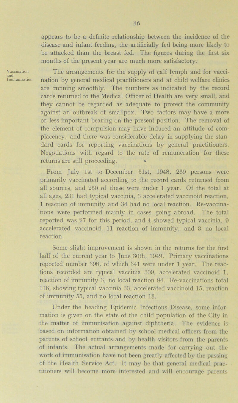 Vaccination and Immunisation appears to be a definite relationship between the incidence of the disease and infant feeding, the artificially fed being more likely to be attacked than the breast fed. The figures during the first six months of the present year are much more satisfactory. The arrangements for the supply of calf lymph and for vacci- nation by general medical practitioners and at child welfare clinics are running smoothly. The numbers as indicated by the record cards returned to the Medical Officer of Health are very small, and they cannot be regarded as adequate to protect the community against an outbreak of smallpox. Two factors may have a more or less important bearing on the present position. The removal of the element of compulsion may have induced an attitude of com- placency, and there was considerable delay in supplying the stan- dard cards for reporting vaccinations by general practitioners. Negotiations with regard to the rate of remuneration for these returns are still proceeding. • From July 1st to December 81st, 1948, 269 persons were primarily vaccinated according to the record cards returned from all sources, and 250 of these were under 1 year. Of the total at all ages, 281 had typical vaccinia, 3 accelerated vaccinoid reaction, 1 reaction of immunity and 34 had no local reaction. Re-vaccina- tions were performed mainly in cases going abroad. The total reported was 27 for this period, and 4 showed typical vaccinia, 9 accelerated vaccinoid, 11 reaction of immunity, and 3 no local reaction. Some slight improvement is shown in the returns for the first half of the current year to June 30th, 1949. Primary vaccinations reported number 398, of which 341 were under 1 year. The reac- tions recorded are typical vaccinia 309, accelerated vaccinoid 1, reaction of immunity 3, no local reaction 84. Re-vaccinations total 116, showing typical vaccinia 33, accelerated vaccinoid 15, reaction of immunity 55, and no local reaction 13. Under the heading Epidemic Infectious Disease, some infor- mation is given on the state of the child population of the City in the matter of immunisation against diphtheria. The evidence is based on information obtained by school medical officers from the parents of school entrants and by health visitors from the parents of infants. The actual arrangements made for carrying out the work of immunisation have not been greatly affected by the passing of the Health Service Act. It may be that general medical prac- titioners will become more interested and will encourage parents