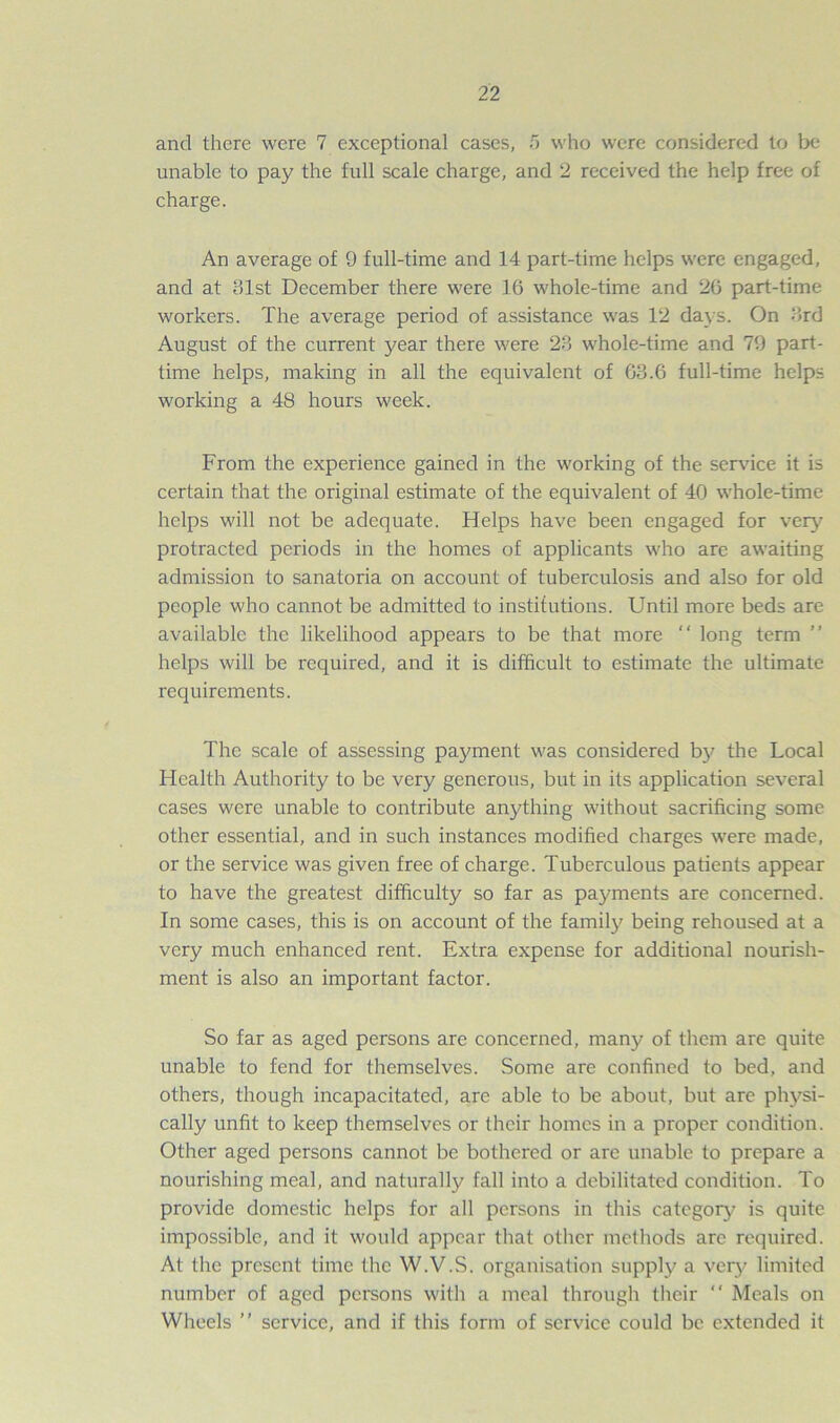 and there were 7 exceptional cases, 5 who were considered to be unable to pay the full scale charge, and 2 received the help free of charge. An average of 9 full-time and 14 part-time helps were engaged, and at 31st December there were 16 whole-time and 26 part-time workers. The average period of assistance was 12 days. On 3rd August of the current year there were 23 whole-time and 79 part- time helps, making in all the equivalent of 63.6 full-time help- working a 48 hours week. From the experience gained in the working of the service it is certain that the original estimate of the equivalent of 40 whole-time helps will not be adequate. Helps have been engaged for very protracted periods in the homes of applicants who are awaiting admission to sanatoria on account of tuberculosis and also for old people who cannot be admitted to institutions. Until more beds are available the likelihood appears to be that more “ long term helps will be required, and it is difficult to estimate the ultimate requirements. The scale of assessing payment was considered by the Local Health Authority to be very generous, but in its application several cases were unable to contribute anything without sacrificing some other essential, and in such instances modified charges were made, or the service was given free of charge. Tuberculous patients appear to have the greatest difficulty so far as payments are concerned. In some cases, this is on account of the family being rehoused at a very much enhanced rent. Extra expense for additional nourish- ment is also an important factor. So far as aged persons are concerned, many of them are quite unable to fend for themselves. Some are confined to bed, and others, though incapacitated, are able to be about, but are physi- cally unfit to keep themselves or their homes in a proper condition. Other aged persons cannot be bothered or are unable to prepare a nourishing meal, and naturally fall into a debilitated condition. To provide domestic helps for all persons in this category is quite impossible, and it would appear that other methods are required. At the present time the W.V.S. organisation supply a very limited number of aged persons with a meal through their “ Meals on Wheels ” service, and if this form of service could be extended it