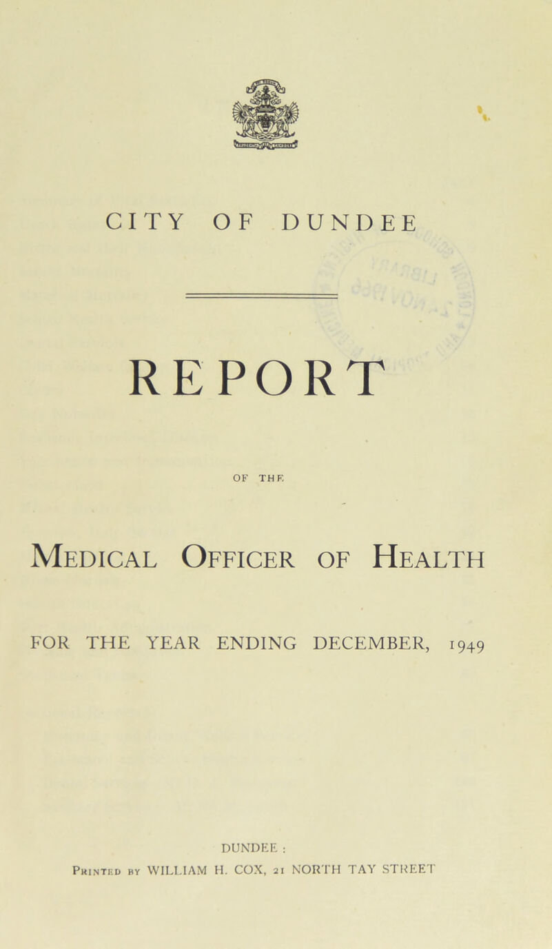 CITY OF DUNDEE REPORT OF TH F. Medical Officer of Health FOR THE YEAR ENDING DECEMBER, 1949 DUNDEE: Printed by WILLIAM H. COX, 21 NORTH TAY STREET