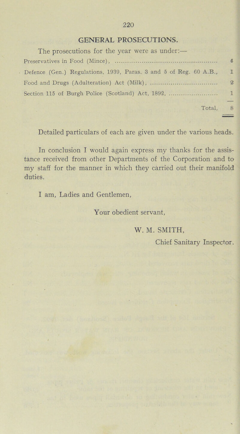GENERAL PROSECUTIONS. The prosecutions for the year were as under:— Preservatives in Food (Mince), 4 Defence (Gen.) Regulations, 1939, Paras. 3 and 5 of Reg. GO A.B., 1 Food and Drugs (Adulteration) Act (Milk) 2 Section 115 of Burgh Police (Scotland) Act, 1892 1 Total, 8 Detailed particulars of each are given under the various heads. In conclusion I would again express my thanks for the assis- tance received from other Departments of the Corporation and to my staff for the manner in which they carried out their manifold duties. I am, Ladies and Gentlemen, Your obedient servant, W. M. SMITH, Chief Sanitary Inspector.