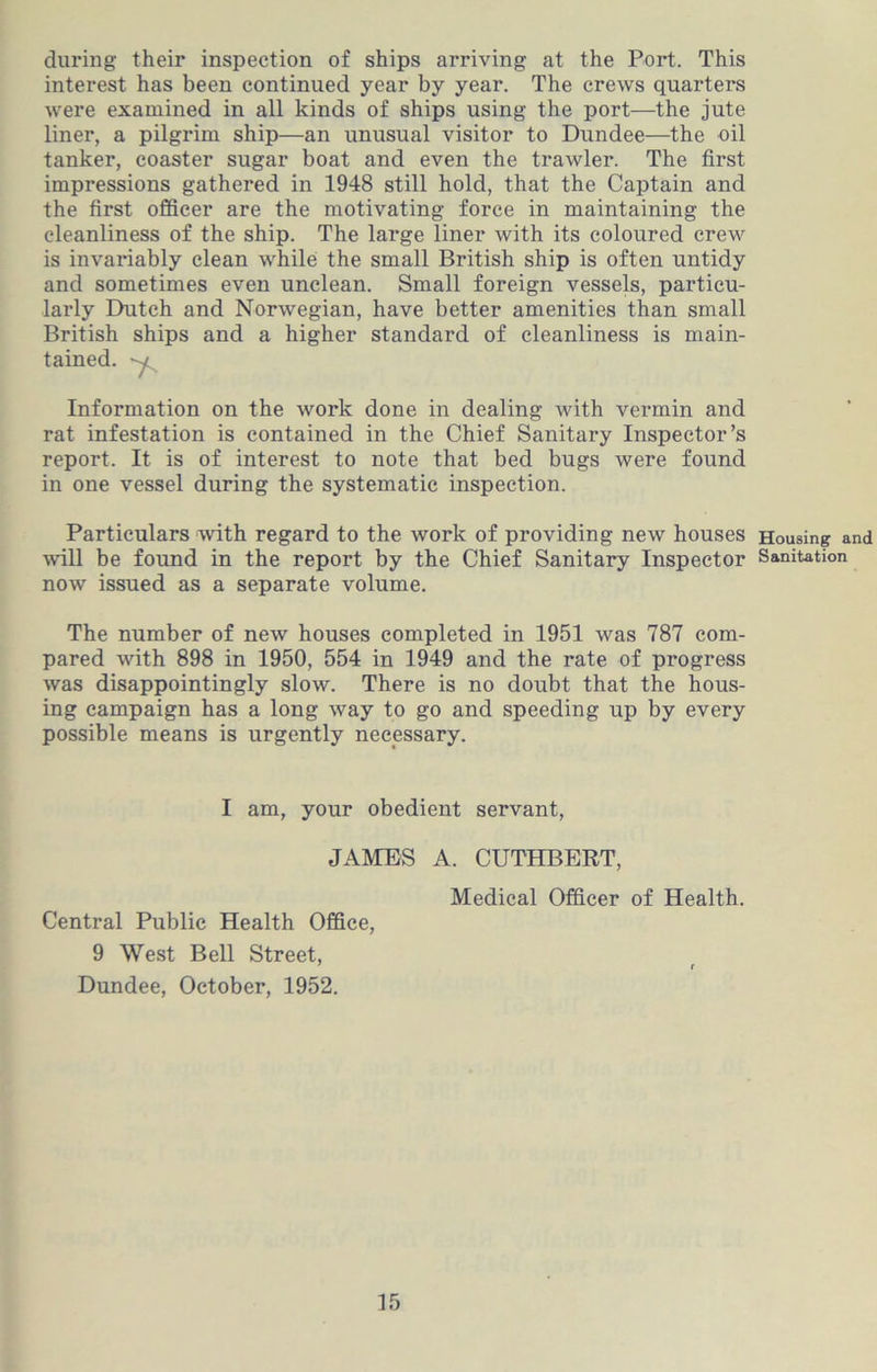 during their inspection of ships arriving at the Port. This interest has been continued year by year. The crews quarters were examined in all kinds of ships using the port—the jute liner, a pilgrim ship—an unusual visitor to Dundee—the oil tanker, coaster sugar boat and even the trawler. The first impressions gathered in 1948 still hold, that the Captain and the first officer are the motivating force in maintaining the cleanliness of the ship. The large liner with its coloured crew is invariably clean while the small British ship is often untidy and sometimes even unclean. Small foreign vessels, particu- laidy Dutch and Norwegian, have better amenities than small British ships and a higher standard of cleanliness is main- tained. Information on the work done in dealing with vermin and rat infestation is contained in the Chief Sanitary Inspector’s report. It is of interest to note that bed bugs were found in one vessel during the systematic inspection. Particulars with regard to the work of providing new houses will be found in the report by the Chief Sanitary Inspector now issued as a separate volume. The number of new houses completed in 1951 was 787 com- pared with 898 in 1950, 554 in 1949 and the rate of progress was disappointingly slow. There is no doubt that the hous- ing campaign has a long way to go and speeding up by every possible means is urgently necessary. I am, your obedient servant, JAMES A. CUTHBERT, Medical Officer of Health. Central Public Health Office, 9 West Bell Street, 7 r Dundee, October, 1952. Housing and Sanitation