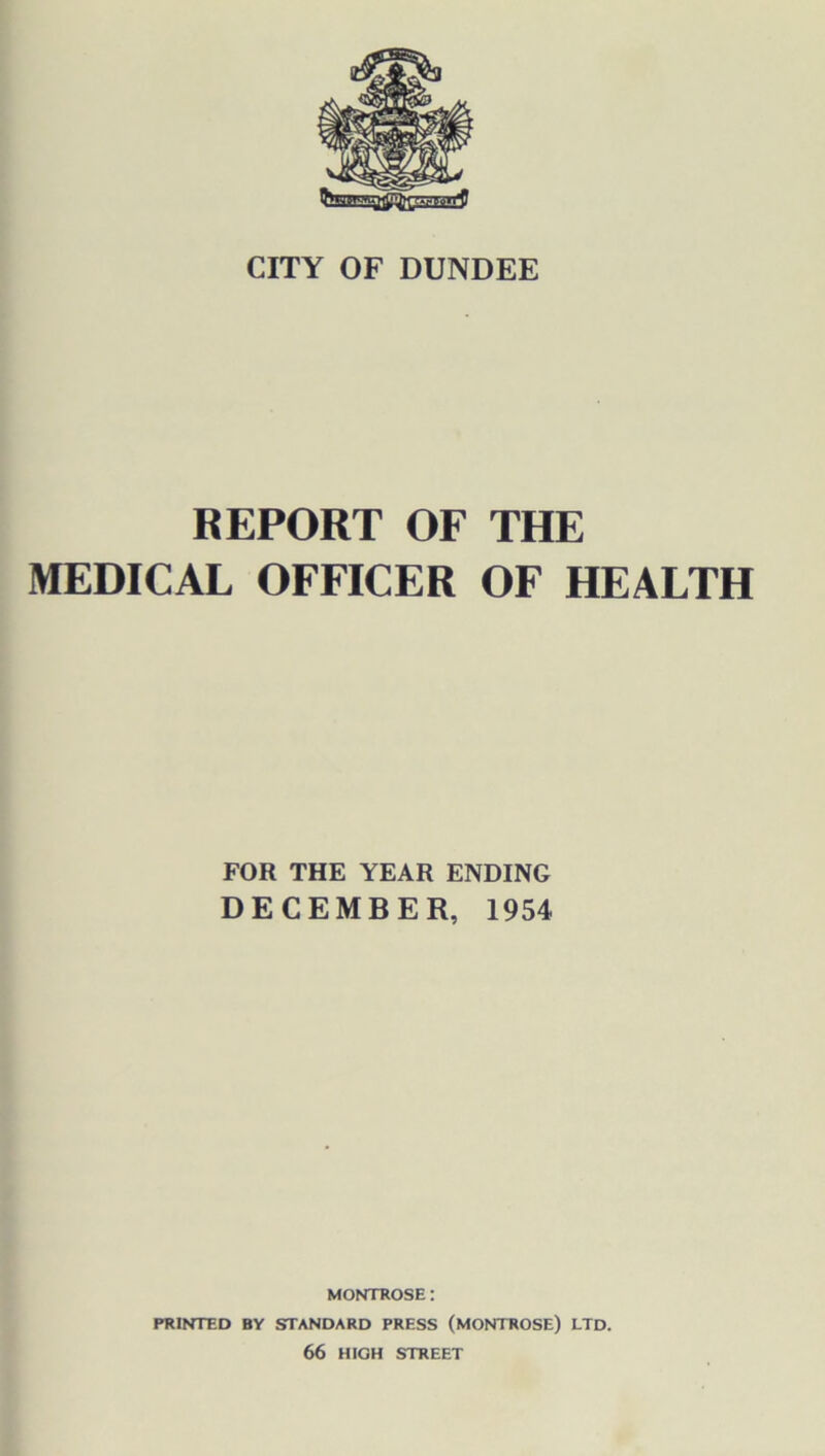 CITY OF DUNDEE REPORT OF THE MEDICAL OFFICER OF HEALTH FOR THE YEAR ENDING DECEMBER, 1954 MONTROSE: PRINTED BY STANDARD PRESS (MONTROSE) LTD. 66 HIGH STREET