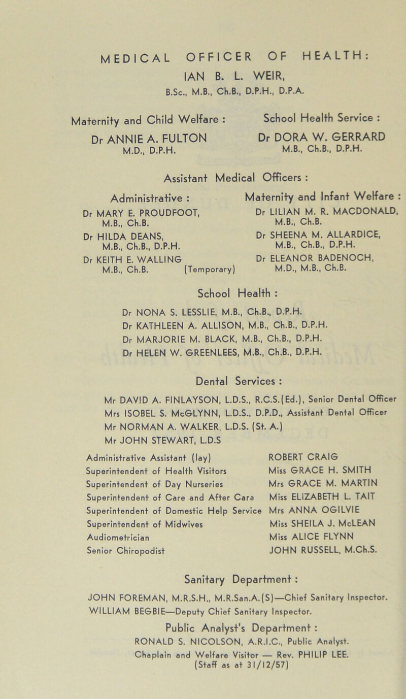 MEDICAL OFFICER OF HEALTH: IAN B. L. WEIR, B.Sc., M.B., Ch.B., D.P.H., D.P.A. Maternity and Child Welfare : Dr ANNIE A. FULTON M.D., D.P.H. School Health Service : Dr DORA W. GERRARD M.B., Ch.B., D.P.H. Assistant Medical Officers : Administrative : Dr MARY E. PROUDFOOT, M.B., Ch.B. Dr HILDA DEANS, M.B., Ch.B., D.P.H. Dr KEITH E. WALLING M.B., Ch.B. (Temporary) Maternity and Infant Welfare Dr LILIAN M. R. MACDONALD, M.B., Ch.B. Dr SHEENA M. ALLARDICE, M.B., Ch.B., D.P.H. Dr ELEANOR BADENOCH, M.D., M.B., Ch.B. School Health : Dr NONA S. LESSLIE, M.B., Ch.B., D.P.H. Dr KATHLEEN A. ALLISON, M.B., Ch.B., D.P.H Dr MARJORIE M. BLACK, M.B., Ch.B., D.P.H. Dr HELEN W. GREENLEES, M.B., Ch.B., D.P.H. Dental Services : Mr DAVID A. FINLAYSON, L.D.S., R.C.S.(Ed.), Senior Dental Officer Mrs ISOBEL S. McGLYNN, L.D.S., D.P.D., Assistant Dental Officer Mr NORMAN A. WALKER, L.D.S. (St. A.) Mr JOHN STEWART, L.D.S Administrative Assistant (lay) Superintendent of Health Visitors Superintendent of Day Nurseries Superintendent of Care and After Cara Superintendent of Domestic Help Service Superintendent of Midwives Audiometrician Senior Chiropodist ROBERT CRAIG Miss GRACE H. SMITH Mrs GRACE M. MARTIN Miss ELIZABETH L. TAIT Mrs ANNA OGILVIE Miss SHEILA J. McLEAN Miss ALICE FLYNN JOHN RUSSELL, M.Ch.S. Sanitary Department: JOHN FOREMAN, M.R.S.H., M.R.San.A.(S)—Chief Sanitary Inspector. WILLIAM BEGBIE—Deputy Chief Sanitary Inspector. Public Analyst's Department : RONALD S. NICOLSON, A.R.I.C., Public Analyst. Chaplain and Welfare Visitor — Rev. PHILIP LEE. (Staff as at 31/12/57)