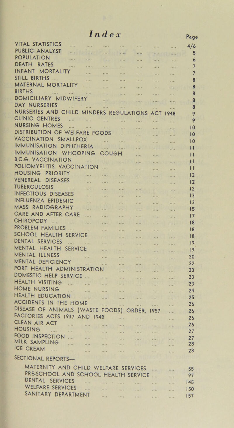 Index VITAL STATISTICS PUBLIC ANALYST .... POPULATION DEATH RATES INFANT MORTALITY STILL BIRTHS MATERNAL MORTALITY .... BIRTHS DOMICILIARY MIDWIFERY DAY NURSERIES NURSERIES AND CHILD MINDERS REGULATIONS ACT 1948 CLINIC CENTRES NURSING HOMES .... DISTRIBUTION OF WELFARE FOODS VACCINATION SMALLPOX IMMUNISATION DIPHTHERIA IMMUNISATION WHOOPING COUGH B.C.G. VACCINATION POLIOMYELITIS VACCINATION HOUSING PRIORITY VENEREAL DISEASES TUBERCULOSIS INFECTIOUS DISEASES INFLUENZA EPIDEMIC MASS RADIOGRAPHY CARE AND AFTER CARE CHIROPODY PROBLEM FAMILIES SCHOOL HEALTH SERVICE DENTAL SERVICES MENTAL HEALTH SERVICE MENTAL ILLNESS MENTAL DEFICIENCY PORT HEALTH ADMINISTRATION DOMESTIC HELP SERVICE HEALTH VISITING home nursing health education ACCIDENTS IN THE HOME DISEASE OF ANIMALS (WASTE FOODS) ORDER, 1957 FACTORIES ACTS 1937 AND 1948 CLEAN AIR ACT HOUSING food INSPECTION milk sampling ICE CREAM .... SECTIONAL REPORTS— MATERNITY AND CHILD WELFARE SERVICES PRE-SCHOOL AND SCHOOL HEALTH SERVICE DENTAL SERVICES WELFARE SERVICES SANITARY DEPARTMENT Page 4/6 5 6 7 7 8 8 8 8 8 9 9 10 10 10 11 I I I I I I 12 12 12 13 13 15 17 18 18 18 19 19 20 22 23 23 23 24 25 26 26 26 26 27 27 28 28 55 97 145 150 157