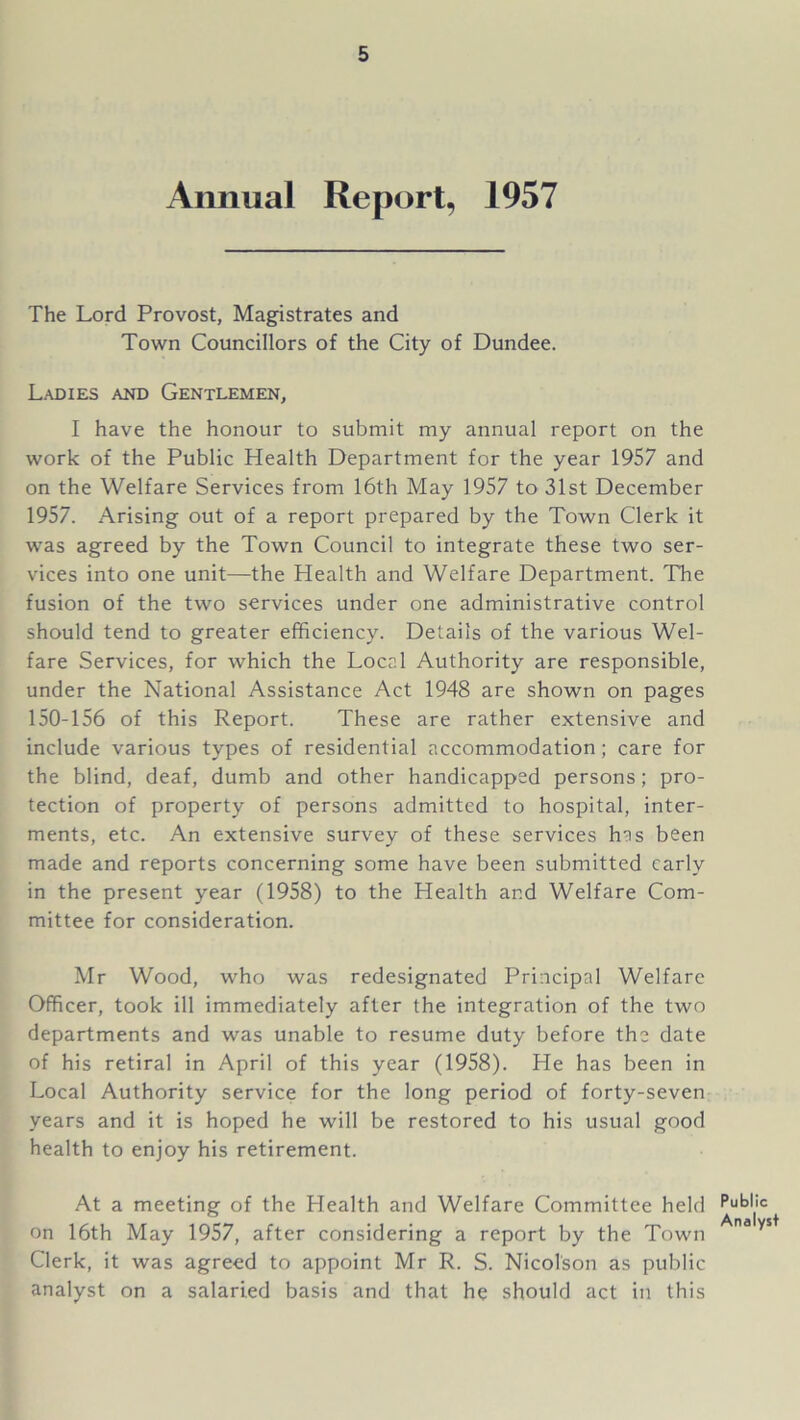 Annual Report, 1957 The Lord Provost, Magistrates and Town Councillors of the City of Dundee. Ladies and Gentlemen, I have the honour to submit my annual report on the work of the Public Health Department for the year 1957 and on the Welfare Services from 16th May 1957 to 31st December 1957. Arising out of a report prepared by the Town Clerk it was agreed by the Town Council to integrate these two ser- vices into one unit—the Health and Welfare Department. The fusion of the two services under one administrative control should tend to greater efficiency. Details of the various Wel- fare Services, for which the Local Authority are responsible, under the National Assistance Act 1948 are shown on pages 150-156 of this Report. These are rather extensive and include various types of residential accommodation; care for the blind, deaf, dumb and other handicapped persons; pro- tection of property of persons admitted to hospital, inter- ments, etc. An extensive survey of these services has been made and reports concerning some have been submitted early in the present year (1958) to the Health and Welfare Com- mittee for consideration. Mr Wood, who was redesignated Principal Welfare Officer, took ill immediately after the integration of the two departments and was unable to resume duty before the date of his retiral in April of this year (1958). He has been in Local Authority service for the long period of forty-seven years and it is hoped he will be restored to his usual good health to enjoy his retirement. At a meeting of the Health and Welfare Committee held on 16th May 1957, after considering a report by the Town Clerk, it was agreed to appoint Mr R. S. Nicolson as public analyst on a salaried basis and that he should act in this Public Analyst