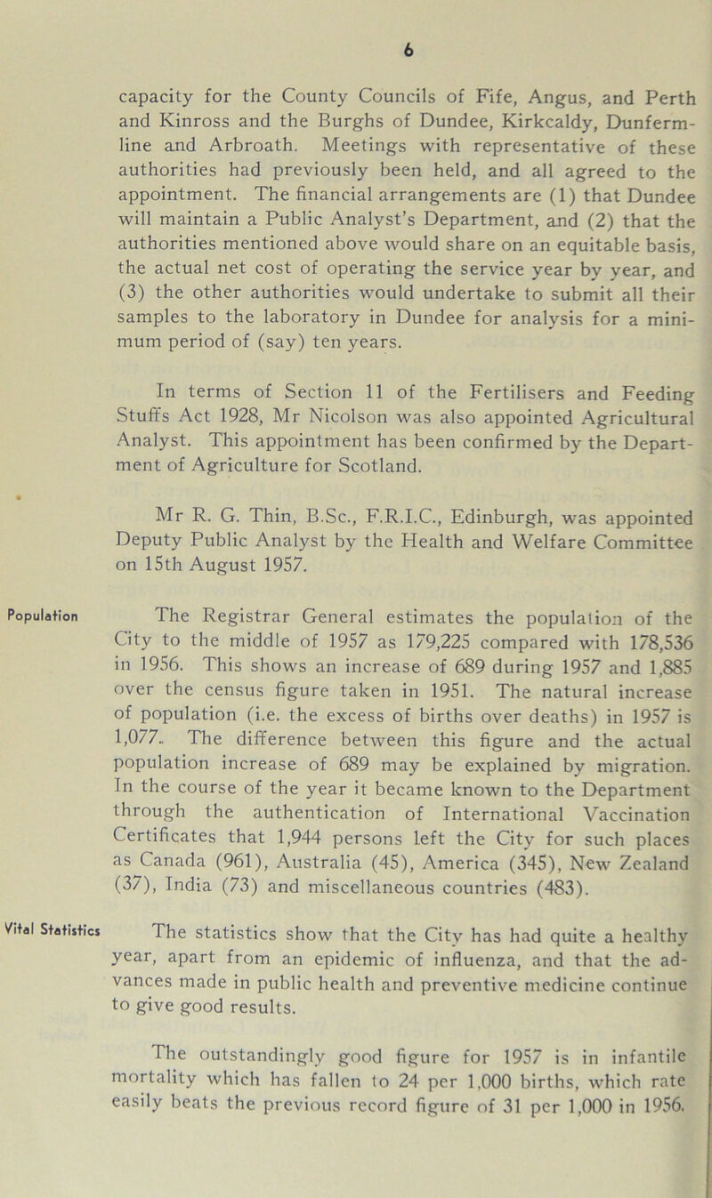 Population Vital Statistics capacity for the County Councils of Fife, Angus, and Perth and Kinross and the Burghs of Dundee, Kirkcaldy, Dunferm- line and Arbroath. Meetings with representative of these authorities had previously been held, and all agreed to the appointment. The financial arrangements are (1) that Dundee will maintain a Public Analyst’s Department, and (2) that the authorities mentioned above would share on an equitable basis, the actual net cost of operating the service year by year, and (3) the other authorities wTould undertake to submit all their samples to the laboratory in Dundee for analysis for a mini- mum period of (say) ten years. In terms of Section 11 of the Fertilisers and Feeding Stuffs Act 1928, Mr Nicolson was also appointed Agricultural Analyst. This appointment has been confirmed by the Depart- ment of Agriculture for Scotland. Mr R. G. Thin, B.Sc., F.R.I.C., Edinburgh, was appointed Deputy Public Analyst by the Health and Welfare Committee on 15th August 1957. The Registrar General estimates the population of the City to the middle of 1957 as 179,225 compared with 178,536 in 1956. This shows an increase of 689 during 1957 and 1,885 over the census figure taken in 1951. The natural increase of population (i.e. the excess of births over deaths) in 1957 is 1,077., The difference between this figure and the actual population increase of 689 may be explained by migration. In the course of the year it became known to the Department through the authentication of International Vaccination Certificates that 1,944 persons left the City for such places as Canada (961), Australia (45), America (345), New Zealand (37), India (73) and miscellaneous countries (483). The statistics show that the City has had quite a healthy year, apart from an epidemic of influenza, and that the ad- vances made in public health and preventive medicine continue to give good results. The outstandingly good figure for 1957 is in infantile mortality which has fallen to 24 per 1.000 births, which rate easily beats the previous record figure of 31 per 1,000 in 1956.