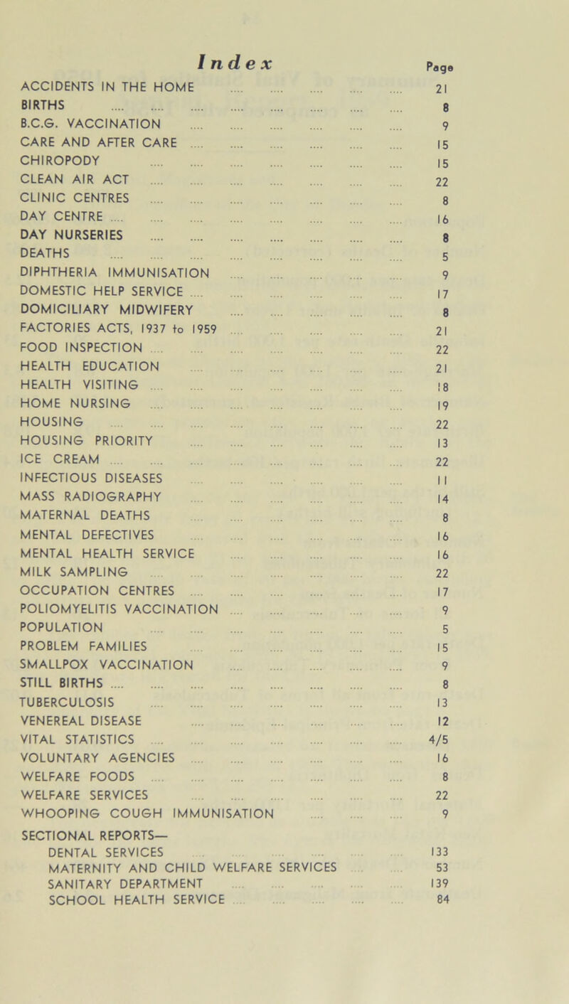 Index ACCIDENTS IN THE HOME BIRTHS B.C.G. VACCINATION CARE AND AFTER CARE CHIROPODY CLEAN AIR ACT CLINIC CENTRES DAY CENTRE DAY NURSERIES DEATHS DIPHTHERIA IMMUNISATION DOMESTIC HELP SERVICE DOMICILIARY MIDWIFERY FACTORIES ACTS, 1937 to 1959 FOOD INSPECTION HEALTH EDUCATION HEALTH VISITING HOME NURSING HOUSING HOUSING PRIORITY ICE CREAM INFECTIOUS DISEASES MASS RADIOGRAPHY MATERNAL DEATHS MENTAL DEFECTIVES MENTAL HEALTH SERVICE MILK SAMPLING OCCUPATION CENTRES POLIOMYELITIS VACCINATION POPULATION PROBLEM FAMILIES SMALLPOX VACCINATION STILL BIRTHS TUBERCULOSIS VENEREAL DISEASE VITAL STATISTICS VOLUNTARY AGENCIES WELFARE FOODS WELFARE SERVICES WHOOPING COUGH IMMUNISATION SECTIONAL REPORTS— DENTAL SERVICES MATERNITY AND CHILD WELFARE SERVICES SANITARY DEPARTMENT SCHOOL HEALTH SERVICE