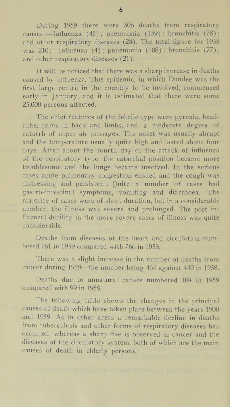 During 1959 there were 306 deaths from respiratory causes:—Influenza (45); pneumonia (159); bronchitis (78); and other respiratory diseases (24). The total figure for 1958 was 210:—Influenza (4); pnuemonia (108); bronchitis (77); and other respiratory diseases (21). It will be noticed that there was a sharp increase in deaths caused by influenza. This epidemic, in which Dundee was the first large centre in the country to be involved, commenced early in January, and it is estimated that there were some 25,000 persons afifected. The chief features of the febrile type were pyrexia, head- ache, pains in back and limbs, and a moderate degree of catarrh of upper air passages. The onset was usually abrupt and the temperature usually quite high and lasted about four days. After about the fourth day of the attack of influenza of the respiratory type, the catarrhal position became more troublesome and the lungs became involved. In the serious cases acute pulmonary congestion ensued and the cough was distressing and persistent. Quite a number of cases had gastro-intestinal symptoms, vomiting and diarrhoea. The majority of cases were of short duration, but in a considerable number, the illness was severe and prolonged. The post in- fluenzal debility in the more severe cases of illness was quite considerable. Deaths from diseases of the heart and circulation num- bered 761 in 1959 compared with 766 in 1958. There was a slight increase in the number of deaths from cancer during 1959—the number being 464 against 440 in 1958. Deaths due to unnatural causes numbered 104 in 1959 compared with 99 in 1958. The following table shows the changes in the principal causes of death which have taken place between the years 1900 and 1959. As in other areas a remarkable decline in deaths from tuberculosis and other forms of respiratory diseases has occurred, whereas a sharp rise is observed in cancer and the diseases of the circulatory system, both of which are the main causes of death in elderly persons.