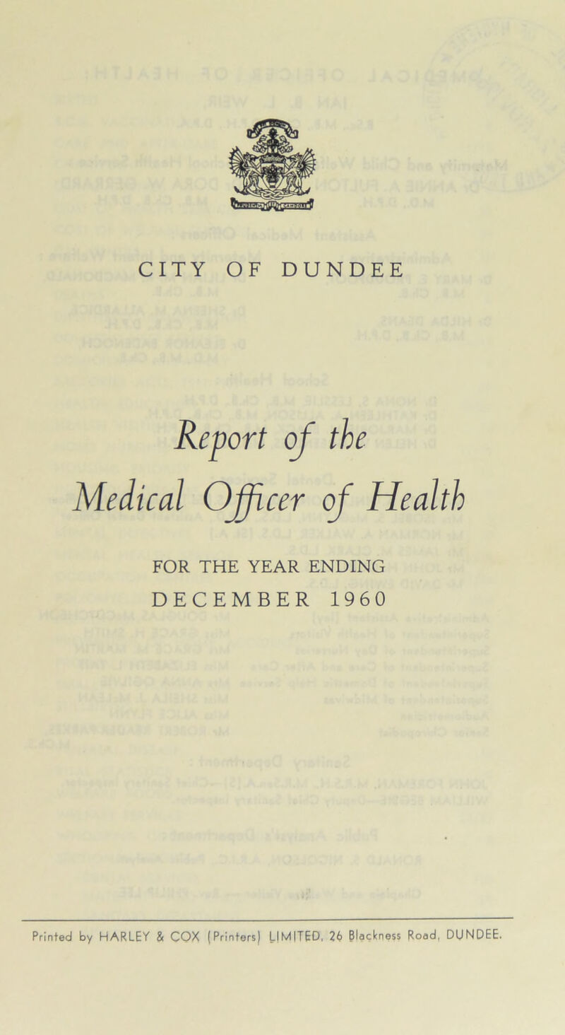 CITY OF DUNDEE Report of the Medical Officer of Health FOR THE YEAR ENDING DECEMBER 1960 Printed by HARLEY & COX (Printers) LIMITED, 26 Blackness Road, DUNDEE.
