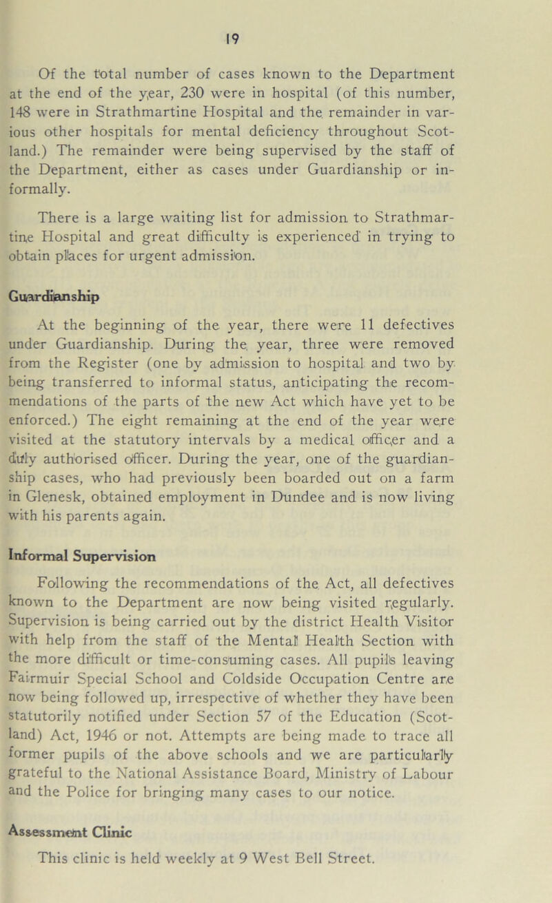 Of the total number of cases known to the Department at the end of the y,ear, 230 were in hospital (of this number, 148 were in Strathmartine Hospital and the remainder in var- ious other hospitals for mental deficiency throughout Scot- land.) The remainder were being supervised by the staff of the Department, either as cases under Guardianship or in- formally. There is a large waiting list for admission to Strathmar- tine Hospital and great difficulty is experienced in trying to obtain pllaces for urgent admission. Guardianship At the beginning of the year, there were 11 defectives under Guardianship. During the. year, three were removed from the Register (one by admission to hospital and two by being transferred to informal status, anticipating the recom- mendations of the parts of the new Act which have yet to be enforced.) The eight remaining at the end of the year were visited at the statutory intervals by a medical officer and a duly authorised officer. During the year, one of the guardian- ship cases, who had previously been boarded out on a farm in Glenesk, obtained employment in Dundee and is now living with his parents again. Informal Supervision Following the recommendations of the Act, all defectives known to the Department are now being visited pegularly. Supervision is being carried out by the district Health Visitor with help from the staff of the Mental Health Section with the more difficult or time-consuming cases. All pupil's leaving Fairmuir Special School and Coldside Occupation Centre are now being followed up, irrespective of whether they have been statutorily notified under Section 57 of the Education (Scot- land) Act, 1946 or not. Attempts are being made to trace all former pupils of the above schools and we are particularity grateful to the National Assistance Board, Ministry of Labour and the Police for bringing many cases to our notice. Assessment Clinic This clinic is held weekly at 9 West Bell Street.