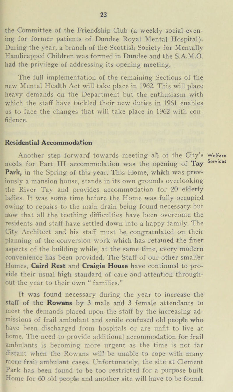 the Committee of the Friendship Club (a weekly social even- ing for former patients of Dundee Royal Mental Hospital). During the year, a branch of the Scottish Society for Mentally Handicapped Children was formed in Dundee and the S.A.M.O. had the privilege of addressing its opening meeting. The full implementation of the remaining Sections of the new Mental Health Act will take place in 1962. This will place heavy demands on the Department but the enthusiasm with which the staff have tackled their new duties in 1961 enables us to face the changes that will take place in 1962 with con- fidence. Residential Accommodation Another step forward' towards meeting all of the City’s needs for Part III accommodation was the opening of Tay Park, in the Spring of this year. This Home, whiich was prev- iously a mansion house, stands in its own grounds overlooking the River Tay and provides accommodation for 20 elderly ladies. It was some time before the Home was fully occupied owing to repairs to the main drain being found necessary but now that all the teething difficulties have been overcome the residents and staff have settled down into a happy family. The City Architect and' his staff must be congratulated on their planning of the conversion work which has retained the finer aspects of the building while, at the same time, every modern convenience has been provided. The Staff of our other smaller Homes, Caird Rest and Craigie House have continued to pro- vide their usual high standard of care and attention through- out the year to tffeir own “ families.” It was found necessary during the year to increase the staff of the Rowans by 3 male and 3 female attendants to meet the demands placed upon the staff by the increasing ad- missions of frail ambulant and senile confused old people who have been discharged from hospitals or are unfit to live at home. The need to provide additional accommodation for frail ambulants is becoming more urgent as the time is not far distant when the Rowans will1 be unable to cope with many moce frail ambulant cases. Unfortunately, the site at Clement Park has been found to be too restricted for a purpose built Home for 60 old people and another site will have to be found. Welfare Services